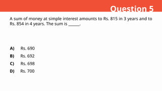 A sum of money at simple interest amounts to Rs. 815 in 3 years and to
Rs. 854 in 4 years. The sum is ______.
A)
B)
C)
D)
Rs. 690
Rs. 692
Rs. 698
Rs. 700
Question 5
 