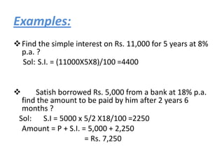 Examples:
 Find the simple interest on Rs. 11,000 for 5 years at 8%
  p.a. ?
  Sol: S.I. = (11000X5X8)/100 =4400


     Satish borrowed Rs. 5,000 from a bank at 18% p.a.
  find the amount to be paid by him after 2 years 6
  months ?
 Sol: S.I = 5000 x 5/2 X18/100 =2250
  Amount = P + S.I. = 5,000 + 2,250
                     = Rs. 7,250
 