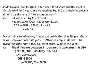 Mr. Govind lent Rs. 1800 to Mr. Khan for 3 years and Rs. 3300 to
Mr. Mukund for 2 years and he received Rs. 480 as simple interest in
all. What is the rate of interest per annum?
Sol:   S.I. obtained by Mr. Govind
       = (1800X3XR)/100 + (3300X2XR)/100
       = 54 R + 66 R = 120 R = Rs. 480
                R = 4% p.a.

A certain sum of money is invested by Mr. Gopal at 7% p.a. after 4
years. However he would get Rs. 520 more simple interest, if he
invest the same sum a t6% p.a. for 9 years. What is the sum?
Sol:    The difference between S.I. obtained in two cases is Rs.520
          ( PX9X6)/100 – (PX4X7)/100= 520
            54P-28P=52000
             26P=52000
                p=52000/26 = 2000
 