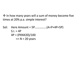  In how many years will a sum of money become five
times at 20% p.a. simple interest?

Sol:   Here Amount = 5P…………….(A=P+4P=5P)
       S.I. = 4P
       4P = (PXNX20)/100
            => N = 20 years
 