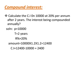 Compound interest:
 Calculate the C.I 0n 10000 at 20% per annum
  after 2 years. The interest being compounded
  annually?
 soln: p=10000
        T=2 years
         R%=20%
   amount=10000X1.2X1.2=12400
     C.I=12400-10000 = 2400
 