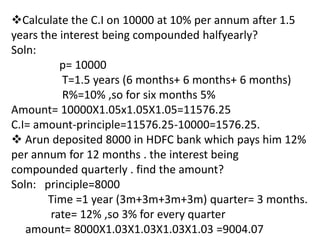 Calculate the C.I on 10000 at 10% per annum after 1.5
years the interest being compounded halfyearly?
Soln:
          p= 10000
           T=1.5 years (6 months+ 6 months+ 6 months)
           R%=10% ,so for six months 5%
Amount= 10000X1.05x1.05X1.05=11576.25
C.I= amount-principle=11576.25-10000=1576.25.
 Arun deposited 8000 in HDFC bank which pays him 12%
per annum for 12 months . the interest being
compounded quarterly . find the amount?
Soln: principle=8000
        Time =1 year (3m+3m+3m+3m) quarter= 3 months.
        rate= 12% ,so 3% for every quarter
   amount= 8000X1.03X1.03X1.03X1.03 =9004.07
 