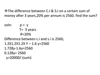 The difference between C.I & S.I on a certain sum of
money after 3 years,20% per annum is 2560. find the sum?

soln:     p= y
         T= 3 years
          R=20%
Difference between c.i and s.i is 2560,
1.2X1.2X1.2X Y – 1.6 y=2560
1.728y-1.6y=2560
0.128y= 2560
 y=20000/-(sum)
 