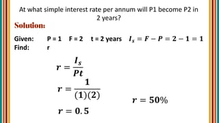 At what simple interest rate per annum will P1 become P2 in
2 years?
Given: P = 1 F = 2 t = 2 years 𝑰𝒔 = 𝑭 − 𝑷 = 𝟐 − 𝟏 = 𝟏
Find: r
𝒓 =
𝑰𝒔
𝑷𝒕
𝒓 =
𝟏
(𝟏)(𝟐)
𝒓 = 𝟎. 𝟓
𝒓 = 𝟓𝟎%
 