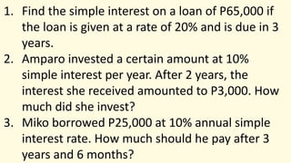 1. Find the simple interest on a loan of P65,000 if
the loan is given at a rate of 20% and is due in 3
years.
2. Amparo invested a certain amount at 10%
simple interest per year. After 2 years, the
interest she received amounted to P3,000. How
much did she invest?
3. Miko borrowed P25,000 at 10% annual simple
interest rate. How much should he pay after 3
years and 6 months?
 