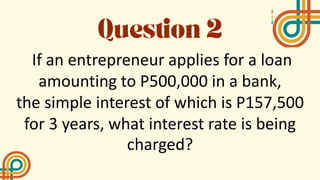 If an entrepreneur applies for a loan
amounting to P500,000 in a bank,
the simple interest of which is P157,500
for 3 years, what interest rate is being
charged?
 