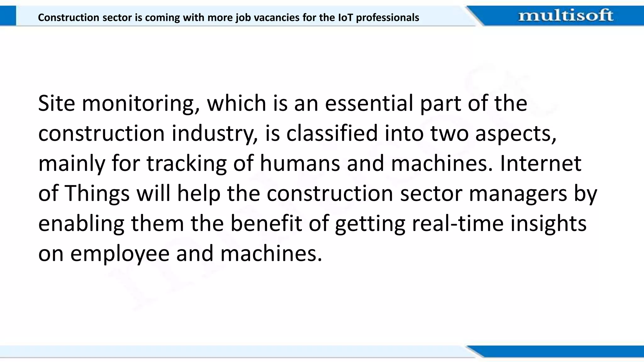 Construction sector is coming with more job vacancies for the IoT professionals
Site monitoring, which is an essential part of the
construction industry, is classified into two aspects,
mainly for tracking of humans and machines. Internet
of Things will help the construction sector managers by
enabling them the benefit of getting real-time insights
on employee and machines.
 