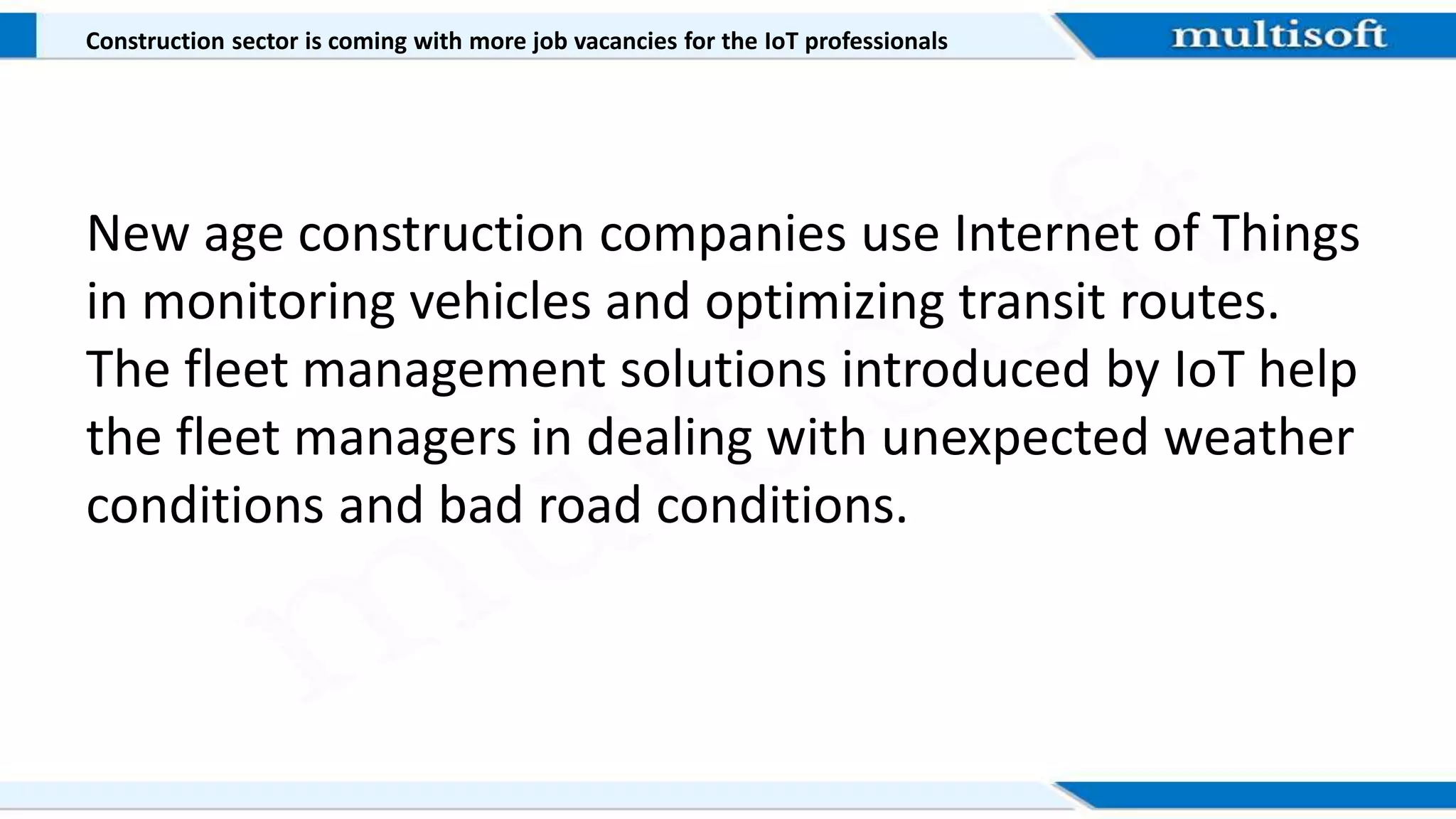 Construction sector is coming with more job vacancies for the IoT professionals
New age construction companies use Internet of Things
in monitoring vehicles and optimizing transit routes.
The fleet management solutions introduced by IoT help
the fleet managers in dealing with unexpected weather
conditions and bad road conditions.
 