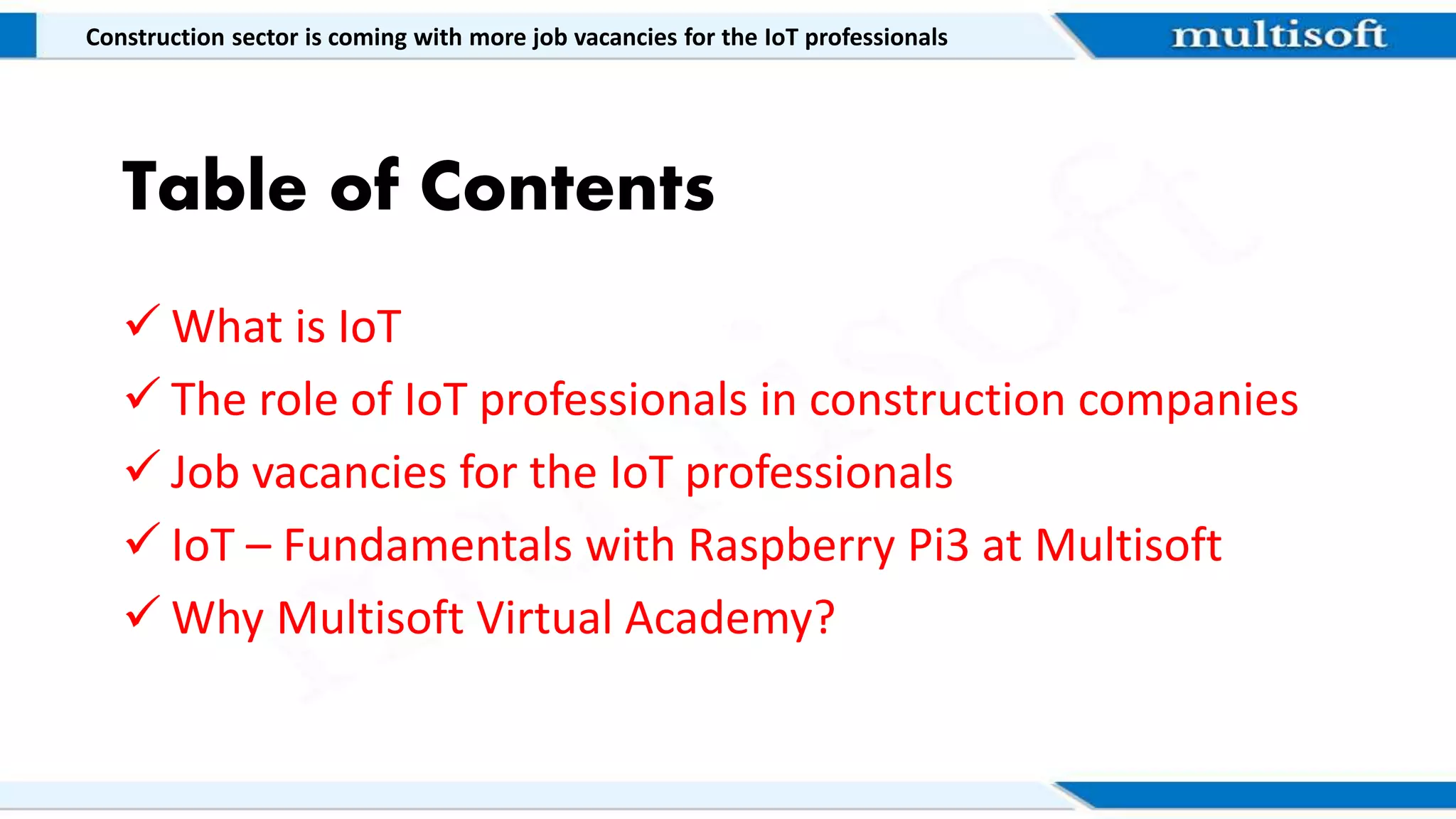 Table of Contents
 What is IoT
 The role of IoT professionals in construction companies
 Job vacancies for the IoT professionals
 IoT – Fundamentals with Raspberry Pi3 at Multisoft
 Why Multisoft Virtual Academy?
Construction sector is coming with more job vacancies for the IoT professionals
 