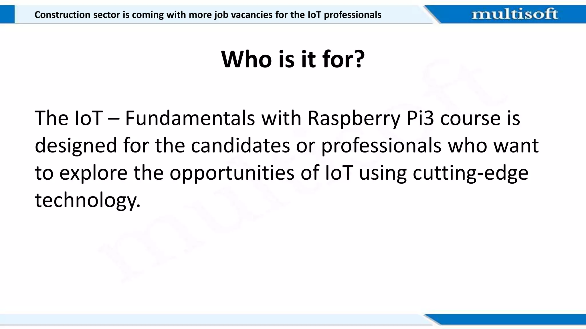 Who is it for?
The IoT – Fundamentals with Raspberry Pi3 course is
designed for the candidates or professionals who want
to explore the opportunities of IoT using cutting-edge
technology.
Construction sector is coming with more job vacancies for the IoT professionals
 