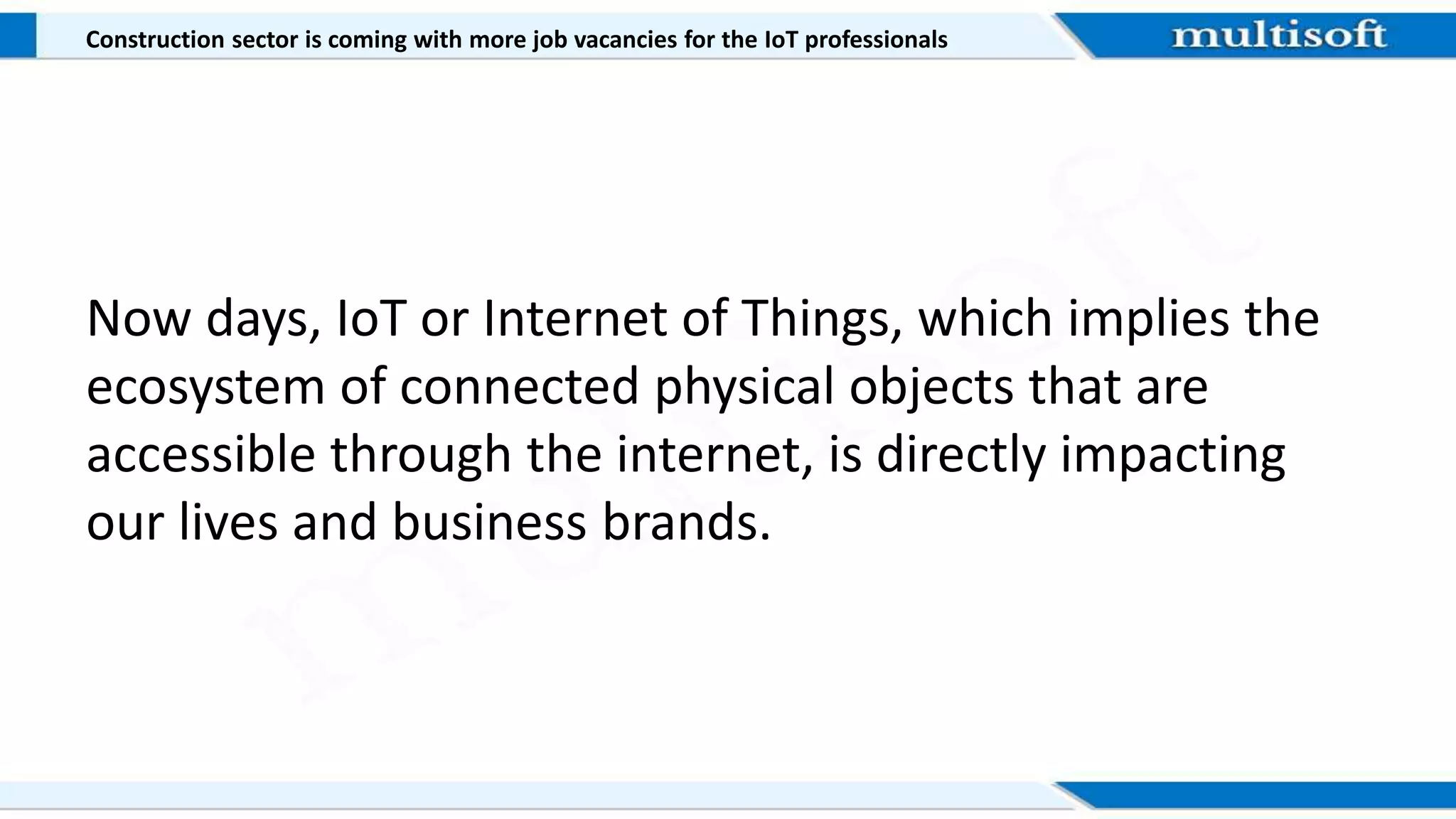 Construction sector is coming with more job vacancies for the IoT professionals
Now days, IoT or Internet of Things, which implies the
ecosystem of connected physical objects that are
accessible through the internet, is directly impacting
our lives and business brands.
 