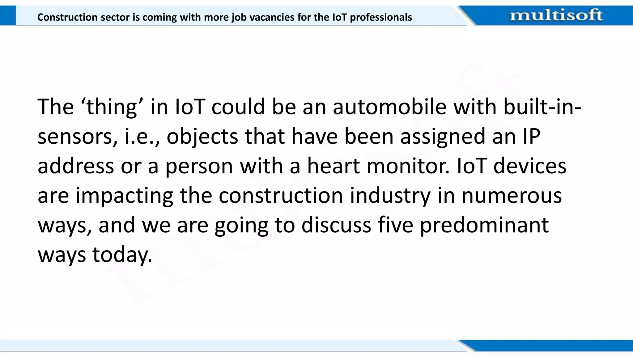 Construction sector is coming with more job vacancies for the IoT professionals
The ‘thing’ in IoT could be an automobile with built-in-
sensors, i.e., objects that have been assigned an IP
address or a person with a heart monitor. IoT devices
are impacting the construction industry in numerous
ways, and we are going to discuss five predominant
ways today.
 