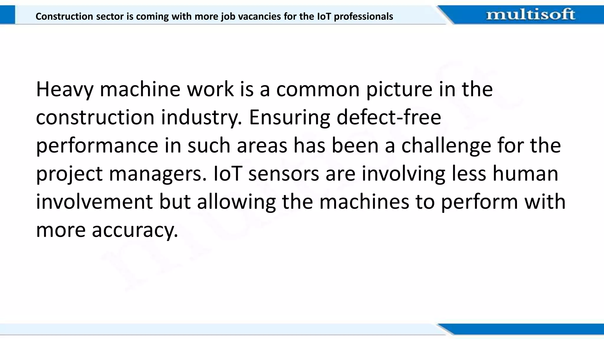Construction sector is coming with more job vacancies for the IoT professionals
Heavy machine work is a common picture in the
construction industry. Ensuring defect-free
performance in such areas has been a challenge for the
project managers. IoT sensors are involving less human
involvement but allowing the machines to perform with
more accuracy.
 