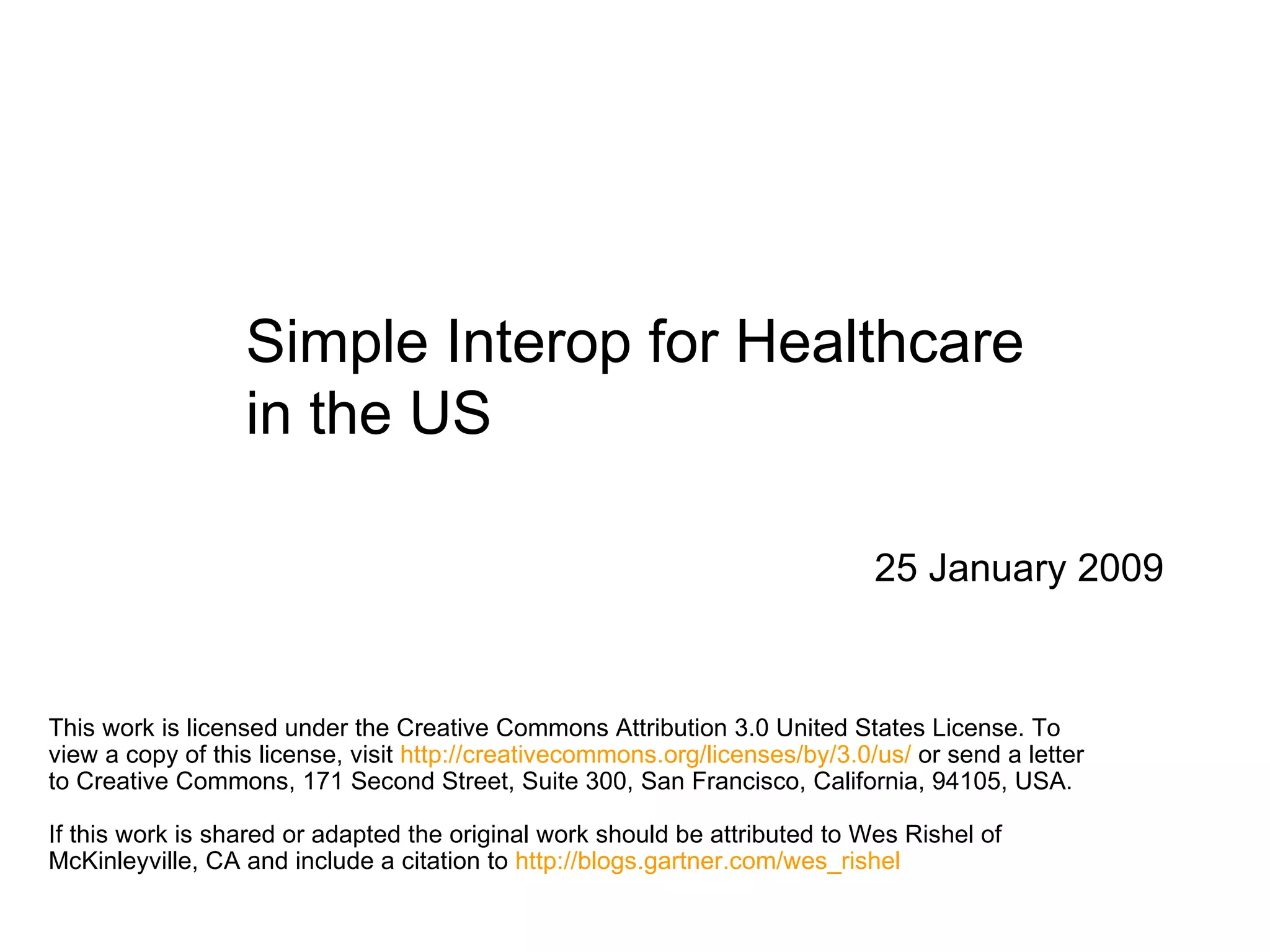 Simple Interop for Healthcare in the US 25 January 2009 This work is licensed under the Creative Commons Attribution 3.0 United States License. To view a copy of this license, visit  http://creativecommons.org/licenses/by/3.0/us/  or send a letter to Creative Commons, 171 Second Street, Suite 300, San Francisco, California, 94105, USA.  If this work is shared or adapted the original work should be attributed to Wes Rishel of McKinleyville, CA and include a citation to  http://blogs.gartner.com/wes_rishel   