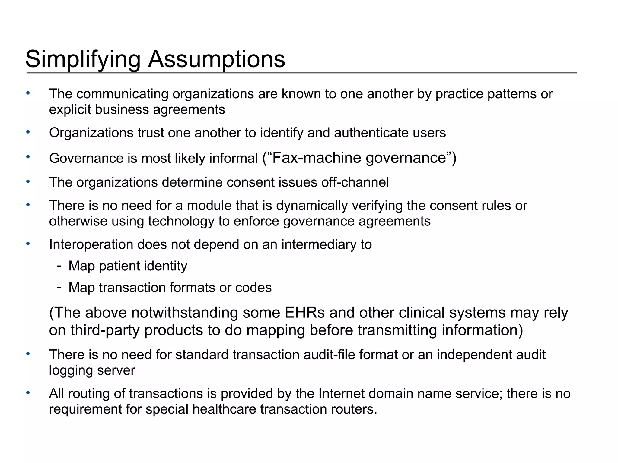 Simplifying Assumptions The communicating organizations are known to one another by practice patterns or explicit business agreements Organizations trust one another to identify and authenticate users  Governance is most likely informal  (“Fax-machine governance”) The organizations determine consent issues off-channel There is no need for a module that is dynamically verifying the consent rules or otherwise using technology to enforce governance agreements  Interoperation does not depend on an intermediary to  Map patient identity  Map transaction formats or codes (The above notwithstanding some EHRs and other clinical systems may rely on third-party products to do mapping before transmitting information) There is no need for standard transaction audit-file format or an independent audit logging server All routing of transactions is provided by the Internet domain name service; there is no requirement for special healthcare transaction routers. 