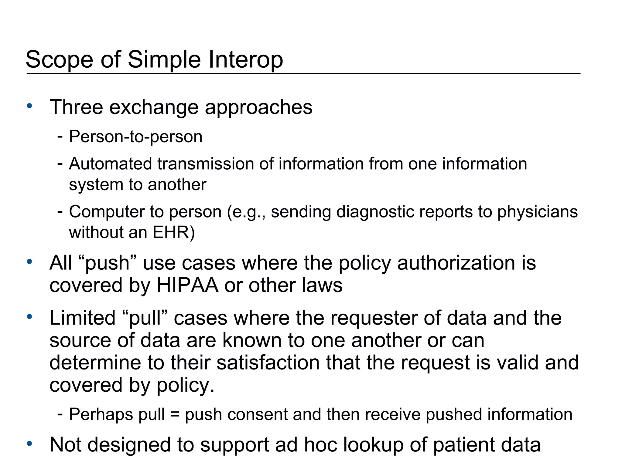 Scope of Simple Interop Three exchange approaches Person-to-person  Automated transmission of information from one information system to another Computer to person (e.g., sending diagnostic reports to physicians without an EHR) All “push” use cases where the policy authorization is covered by HIPAA or other laws  Limited “pull” cases where the requester of data and the source of data are known to one another or can determine to their satisfaction that the request is valid and covered by policy.  Perhaps pull = push consent and then receive pushed information Not designed to support ad hoc lookup of patient data 