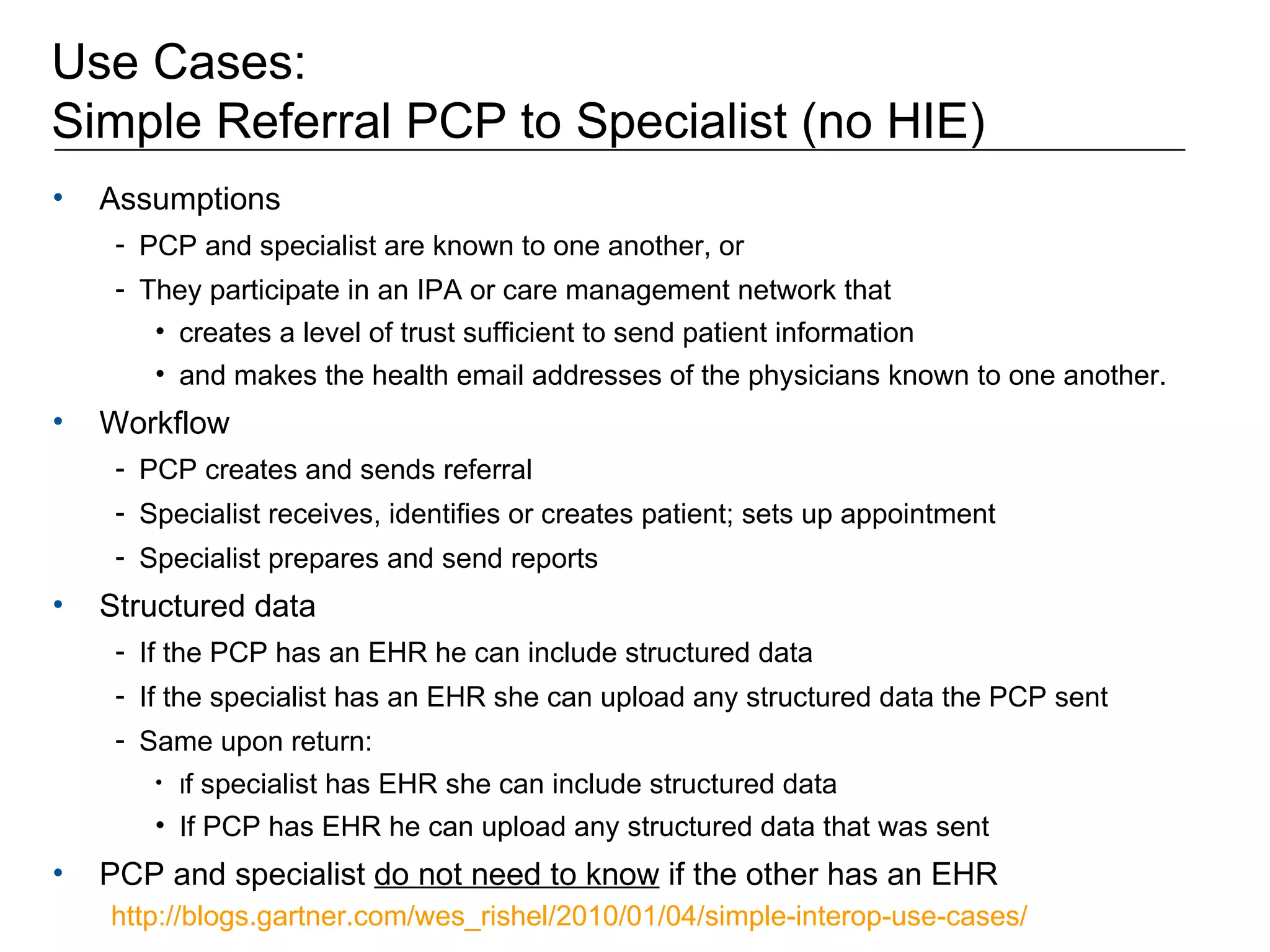 Use Cases:  Simple Referral PCP to Specialist (no HIE) Assumptions  PCP and specialist are known to one another, or  They participate in an IPA or care management network that  creates a level of trust sufficient to send patient information and makes the health email addresses of the physicians known to one another. Workflow PCP creates and sends referral Specialist receives, identifies or creates patient; sets up appointment Specialist prepares and send reports Structured data If the PCP has an EHR he can include structured data If the specialist has an EHR she can upload any structured data the PCP sent Same upon return: I f specialist has EHR she can include structured data If PCP has EHR he can upload any structured data that was sent PCP and specialist  do not need to know  if the other has an EHR http://blogs.gartner.com/wes_rishel/2010/01/04/simple-interop-use-cases/   