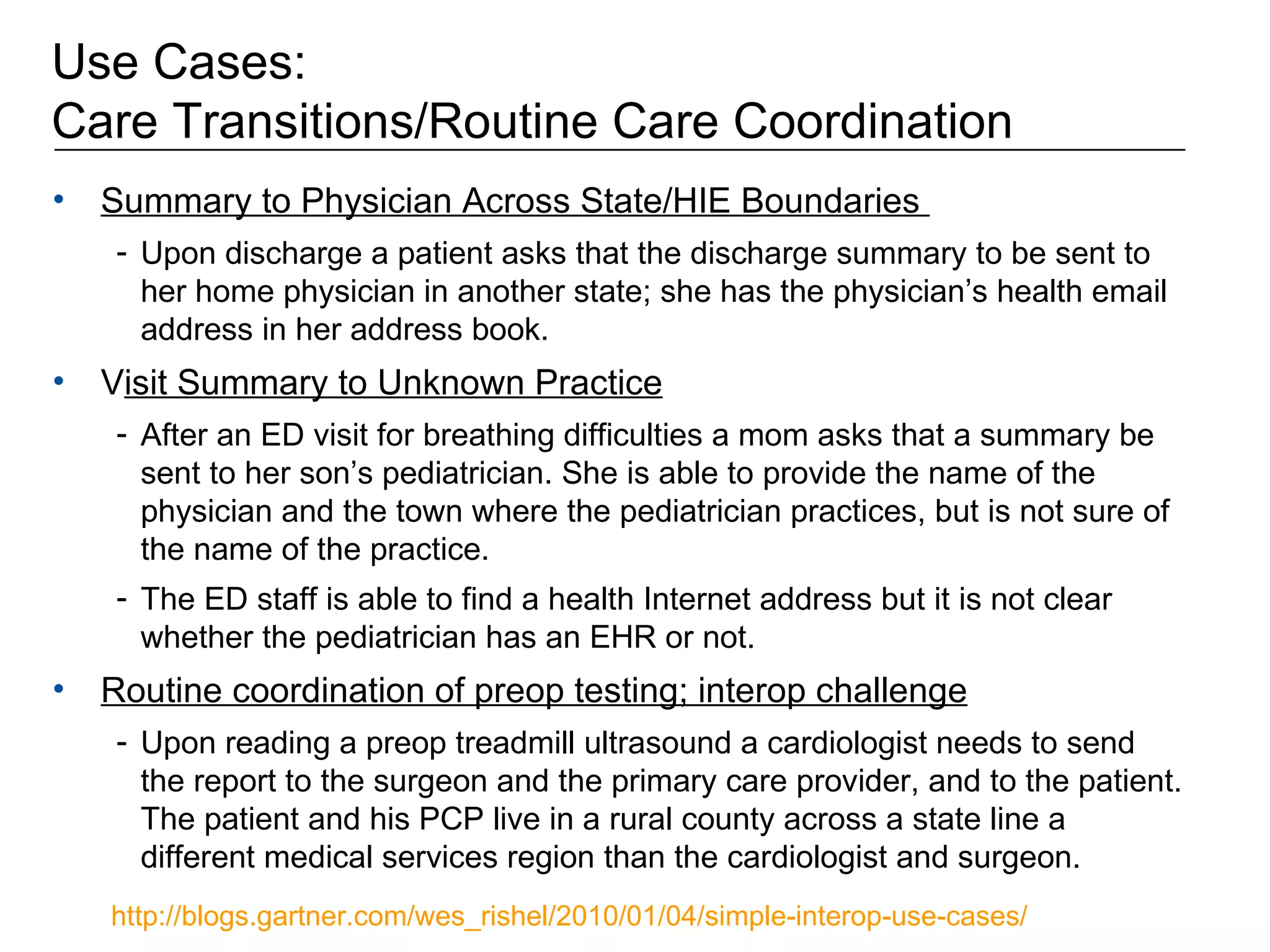 Use Cases:  Care Transitions/Routine Care Coordination Summary to Physician Across State/HIE Boundaries  Upon discharge a patient asks that the discharge summary to be sent to her home physician in another state; she has the physician’s health email address in her address book.  V isit Summary to Unknown Practice After an ED visit for breathing difficulties a mom asks that a summary be sent to her son’s pediatrician. She is able to provide the name of the physician and the town where the pediatrician practices, but is not sure of the name of the practice.  The ED staff is able to find a health Internet address but it is not clear whether the pediatrician has an EHR or not.  Routine coordination of preop testing; interop challenge   Upon reading a preop treadmill ultrasound a cardiologist needs to send the report to the surgeon and the primary care provider, and to the patient. The patient and his PCP live in a rural county across a state line a different medical services region than the cardiologist and surgeon.  http://blogs.gartner.com/wes_rishel/2010/01/04/simple-interop-use-cases/   