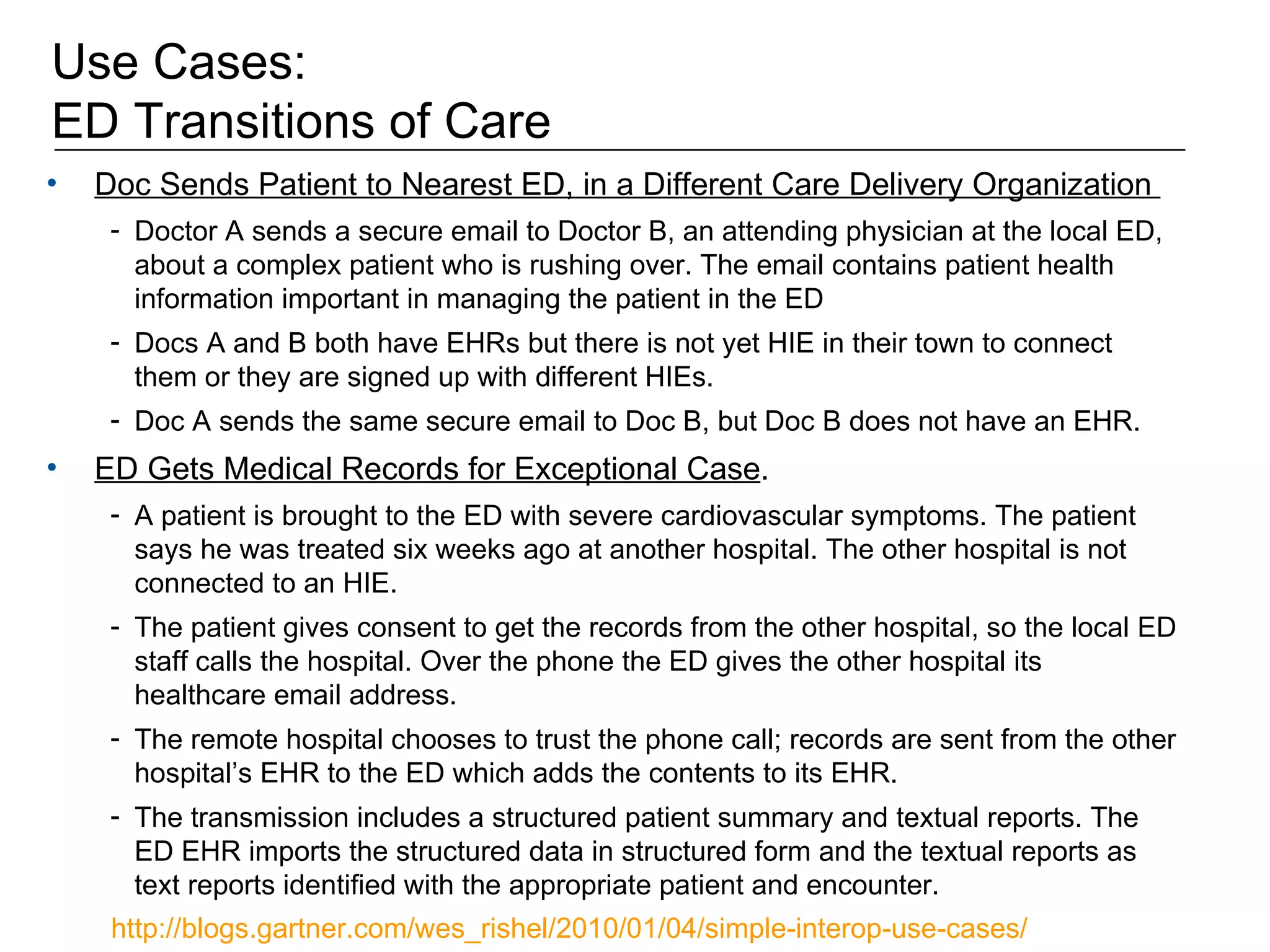 Use Cases:  ED Transitions of Care Doc Sends Patient to Nearest ED, in a Different Care Delivery Organization  Doctor A sends a secure email to Doctor B, an attending physician at the local ED, about a complex patient who is rushing over. The email contains patient health information important in managing the patient in the ED Docs A and B both have EHRs but there is not yet HIE in their town to connect them or they are signed up with different HIEs.  Doc A sends the same secure email to Doc B, but Doc B does not have an EHR.  ED Gets Medical Records for Exceptional Case .  A patient is brought to the ED with severe cardiovascular symptoms. The patient says he was treated six weeks ago at another hospital. The other hospital is not connected to an HIE.  The patient gives consent to get the records from the other hospital, so the local ED staff calls the hospital. Over the phone the ED gives the other hospital its healthcare email address. The remote hospital chooses to trust the phone call; records are sent from the other hospital’s EHR to the ED which adds the contents to its EHR.  The transmission includes a structured patient summary and textual reports. The ED EHR imports the structured data in structured form and the textual reports as text reports identified with the appropriate patient and encounter. http://blogs.gartner.com/wes_rishel/2010/01/04/simple-interop-use-cases/   