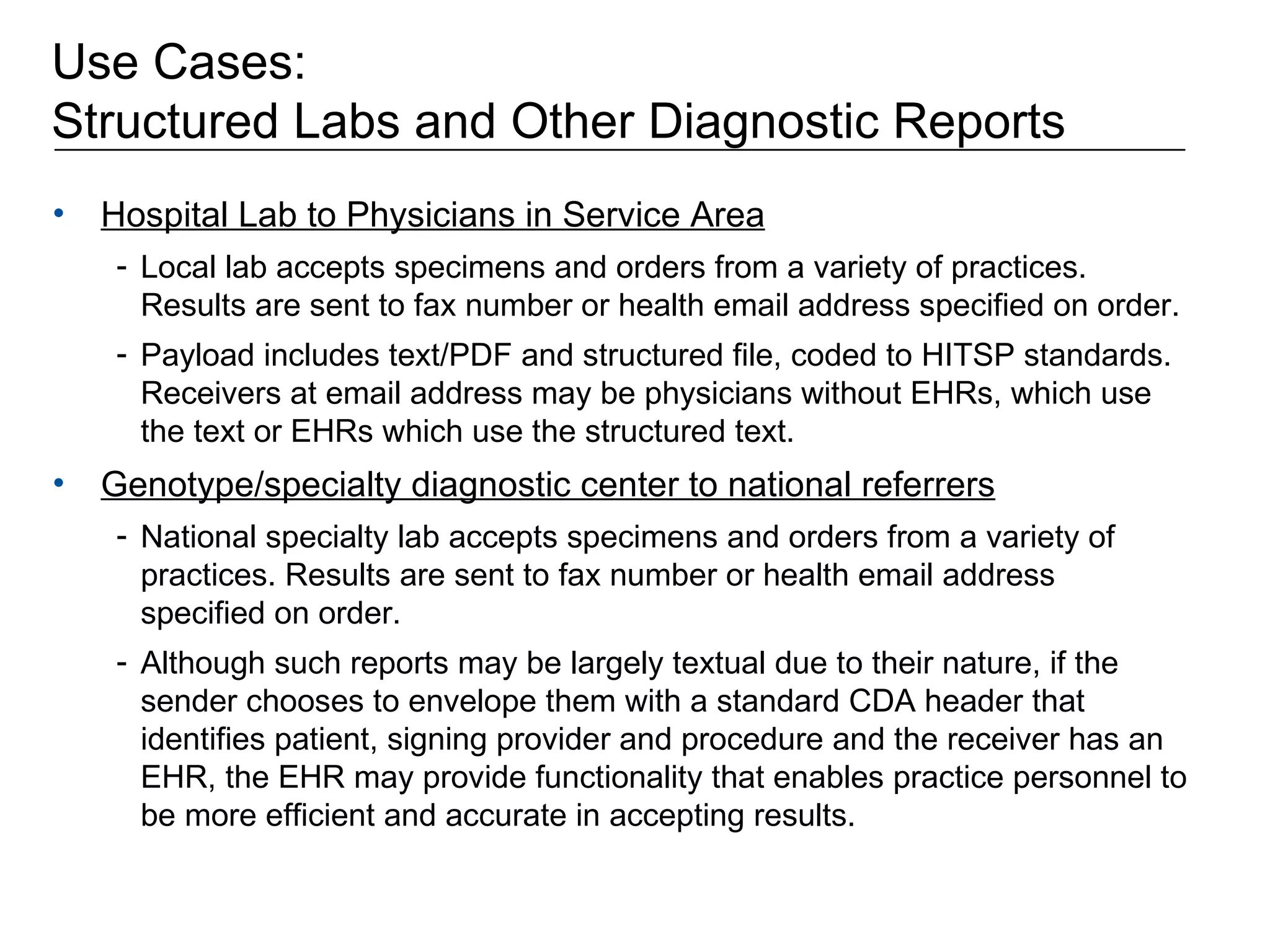 Use Cases:  Structured Labs and Other Diagnostic Reports Hospital Lab to Physicians in Service Area Local lab accepts specimens and orders from a variety of practices. Results are sent to fax number or health email address specified on order.  Payload includes text/PDF and structured file, coded to HITSP standards. Receivers at email address may be physicians without EHRs, which use the text or EHRs which use the structured text.  Genotype/specialty diagnostic center to national referrers National specialty lab accepts specimens and orders from a variety of practices. Results are sent to fax number or health email address specified on order.  Although such reports may be largely textual due to their nature, if the sender chooses to envelope them with a standard CDA header that identifies patient, signing provider and procedure and the receiver has an EHR, the EHR may provide functionality that enables practice personnel to be more efficient and accurate in accepting results. 