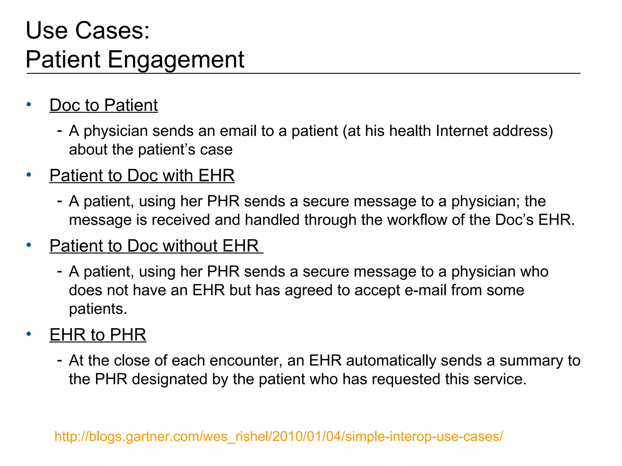 Use Cases:  Patient Engagement Doc to Patient   A physician sends an email to a patient (at his health Internet address) about the patient’s case  Patient to Doc with EHR   A patient, using her PHR sends a secure message to a physician; the message is received and handled through the workflow of the Doc’s EHR. Patient to Doc without EHR  A patient, using her PHR sends a secure message to a physician who does not have an EHR but has agreed to accept e-mail from some patients. EHR to PHR   At the close of each encounter, an EHR automatically sends a summary to the PHR designated by the patient who has requested this service.  http://blogs.gartner.com/wes_rishel/2010/01/04/simple-interop-use-cases/   