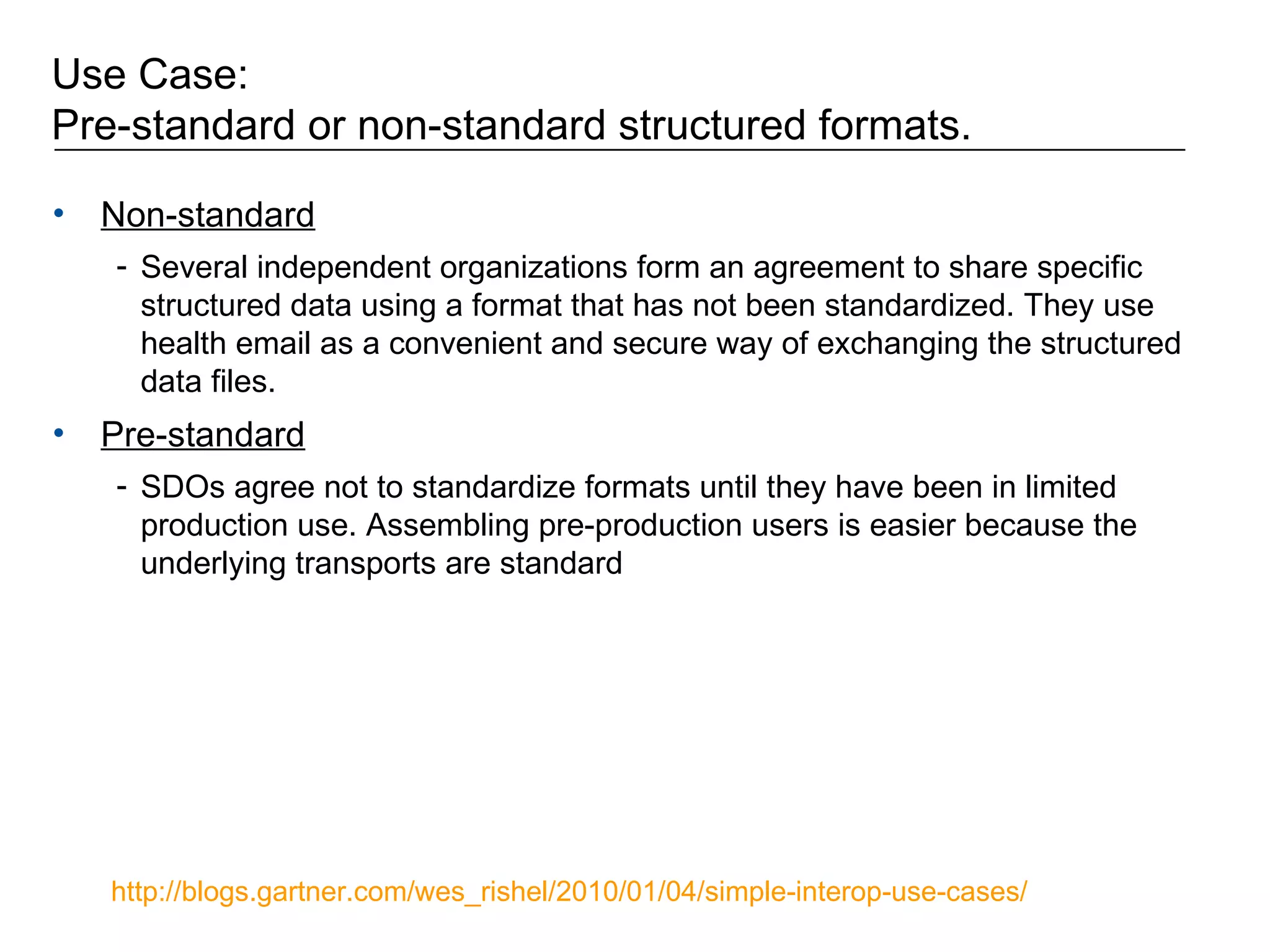 Use Case:  Pre-standard or non-standard structured formats.  Non-standard Several independent organizations form an agreement to share specific structured data using a format that has not been standardized. They use health email as a convenient and secure way of exchanging the structured data files. Pre-standard SDOs agree not to standardize formats until they have been in limited production use. Assembling pre-production users is easier because the underlying transports are standard http://blogs.gartner.com/wes_rishel/2010/01/04/simple-interop-use-cases/   