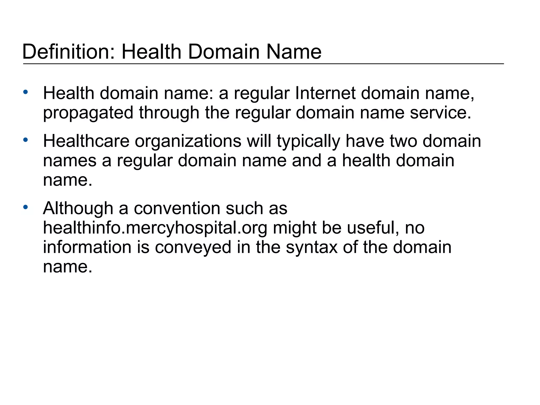 Definition: Health Domain Name Health domain name: a regular Internet domain name, propagated through the regular domain name service.  Healthcare organizations will typically have two domain names a regular domain name and a health domain name. Although a convention such as healthinfo.mercyhospital.org might be useful, no information is conveyed in the syntax of the domain name. 
