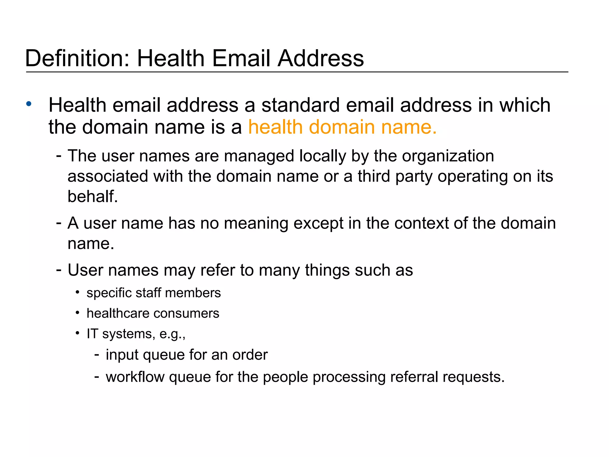 Definition: Health Email Address Health email address a standard email address in which the domain name is a  health domain name.   The user names are managed locally by the organization associated with the domain name or a third party operating on its behalf.  A user name has no meaning except in the context of the domain name. User names may refer to many things such as specific staff members healthcare consumers IT systems, e.g.,  input queue for an order workflow queue for the people processing referral requests. 