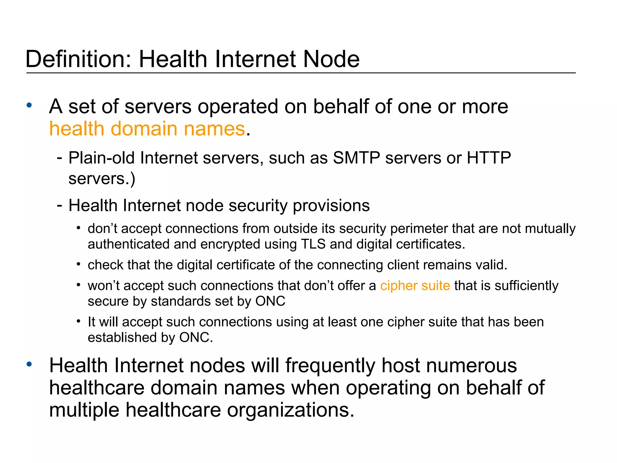 Definition: Health Internet Node  A set of servers operated on behalf of one or more  health domain names .  Plain-old Internet servers, such as SMTP servers or HTTP servers.)  Health Internet node security provisions don’t accept connections from outside its security perimeter that are not mutually authenticated and encrypted using TLS and digital certificates.  check that the digital certificate of the connecting client remains valid.  won’t accept such connections that don’t offer a  cipher suite  that is sufficiently secure by standards set by ONC  It will accept such connections using at least one cipher suite that has been established by ONC.  Health Internet nodes will frequently host numerous healthcare domain names when operating on behalf of multiple healthcare organizations. 