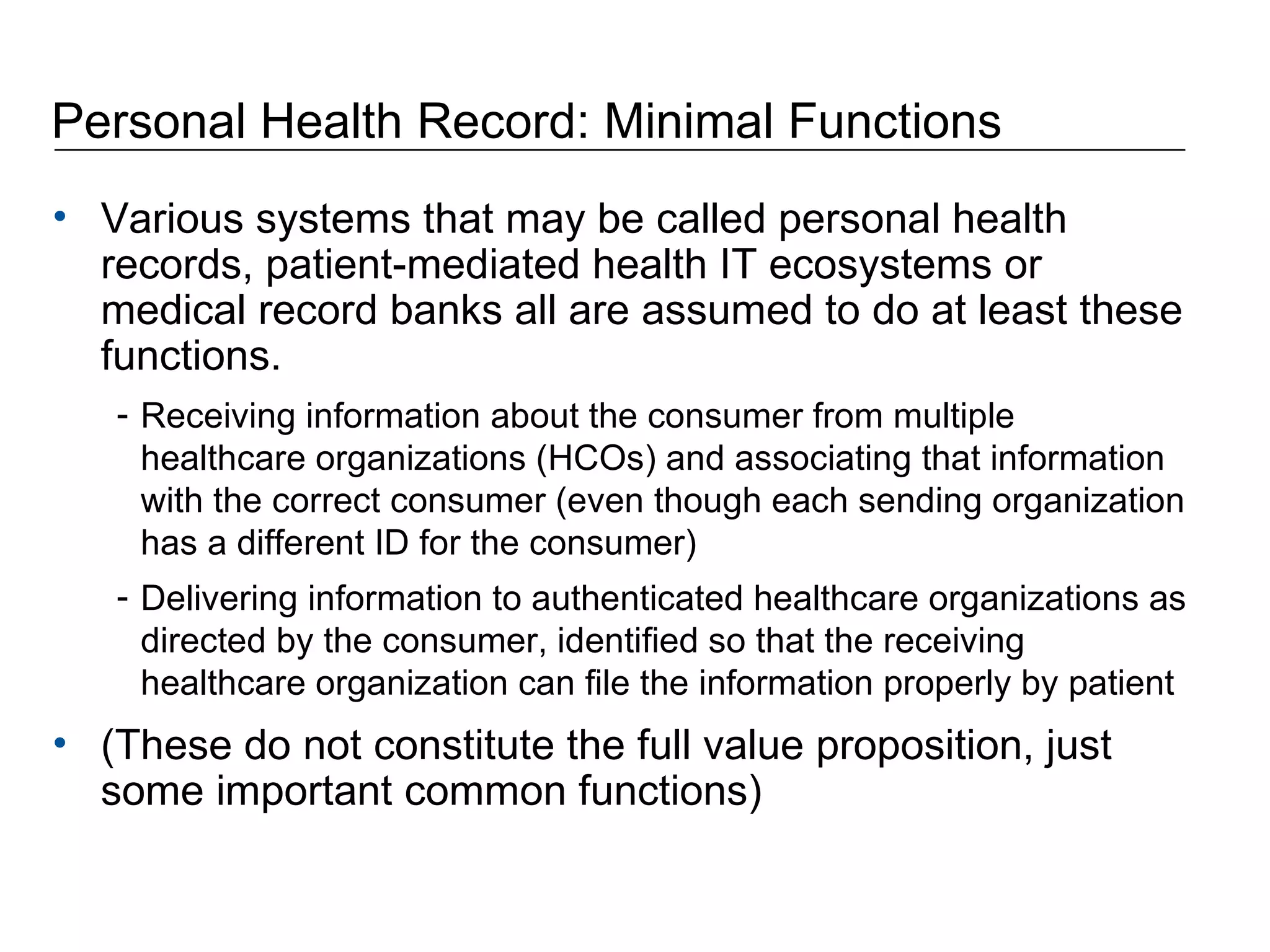Personal Health Record: Minimal Functions Various systems that may be called personal health records, patient-mediated health IT ecosystems or medical record banks all are assumed to do at least these functions. Receiving information about the consumer from multiple healthcare organizations (HCOs) and associating that information with the correct consumer (even though each sending organization has a different ID for the consumer)  Delivering information to authenticated healthcare organizations as directed by the consumer, identified so that the receiving healthcare organization can file the information properly by patient (These do not constitute the full value proposition, just some important common functions) 