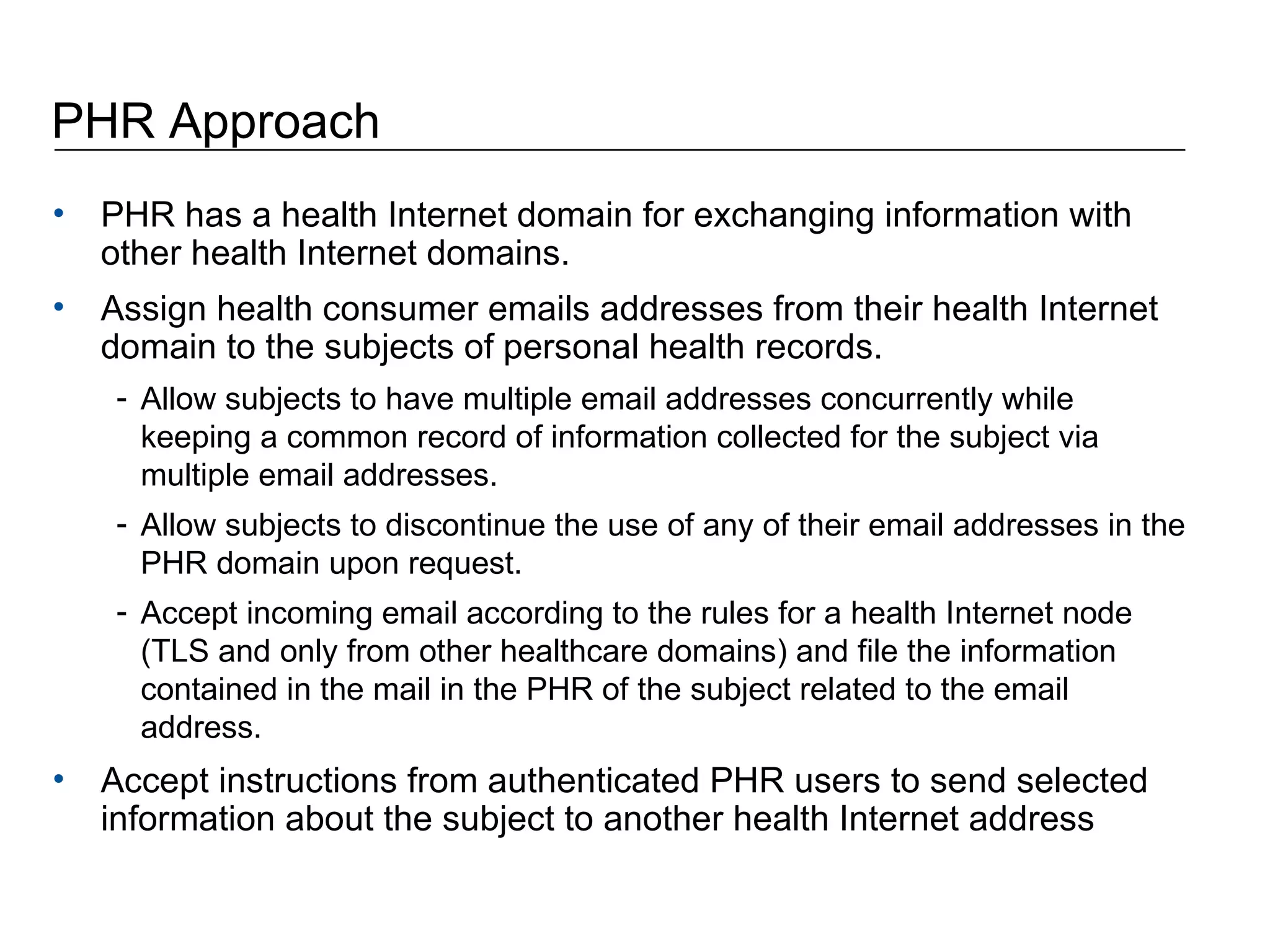 PHR Approach PHR has a health Internet domain for exchanging information with other health Internet domains.  Assign health consumer emails addresses from their health Internet domain to the subjects of personal health records. Allow subjects to have multiple email addresses concurrently while keeping a common record of information collected for the subject via multiple email addresses.  Allow subjects to discontinue the use of any of their email addresses in the PHR domain upon request.  Accept incoming email according to the rules for a health Internet node (TLS and only from other healthcare domains) and file the information contained in the mail in the PHR of the subject related to the email address.  Accept instructions from authenticated PHR users to send selected information about the subject to another health Internet address  