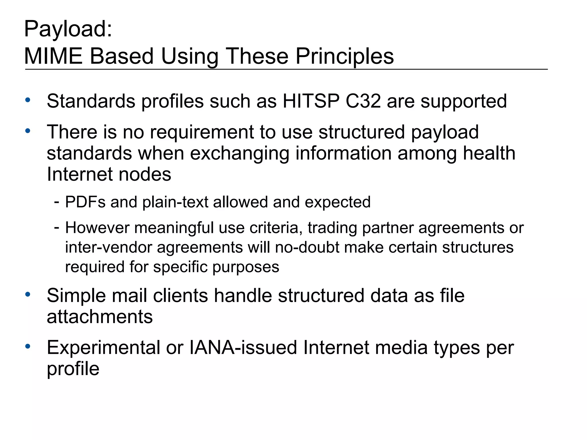 Payload:  MIME Based Using These Principles Standards profiles such as HITSP C32 are supported There is no requirement to use structured payload standards when exchanging information among health Internet nodes PDFs and plain-text allowed and expected However meaningful use criteria, trading partner agreements or inter-vendor agreements will no-doubt make certain structures required for specific purposes Simple mail clients handle structured data as file attachments Experimental or IANA-issued Internet media types per profile 