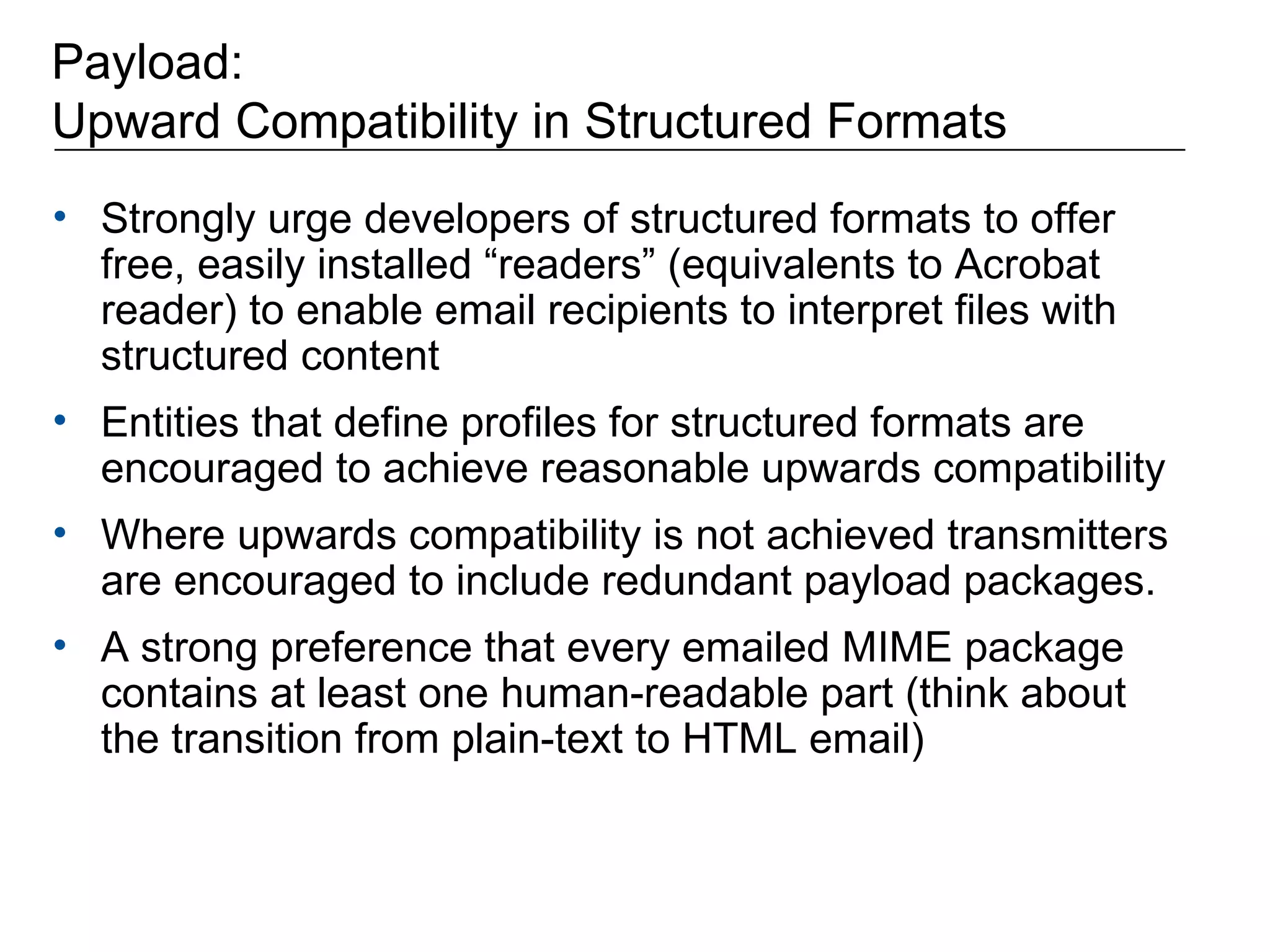 Payload: Upward Compatibility in Structured Formats Strongly urge developers of structured formats to offer free, easily installed “readers” (equivalents to Acrobat reader) to enable email recipients to interpret files with structured content Entities that define profiles for structured formats are encouraged to achieve reasonable upwards compatibility Where upwards compatibility is not achieved transmitters are encouraged to include redundant payload packages. A strong preference that every emailed MIME package contains at least one human-readable part (think about the transition from plain-text to HTML email) 