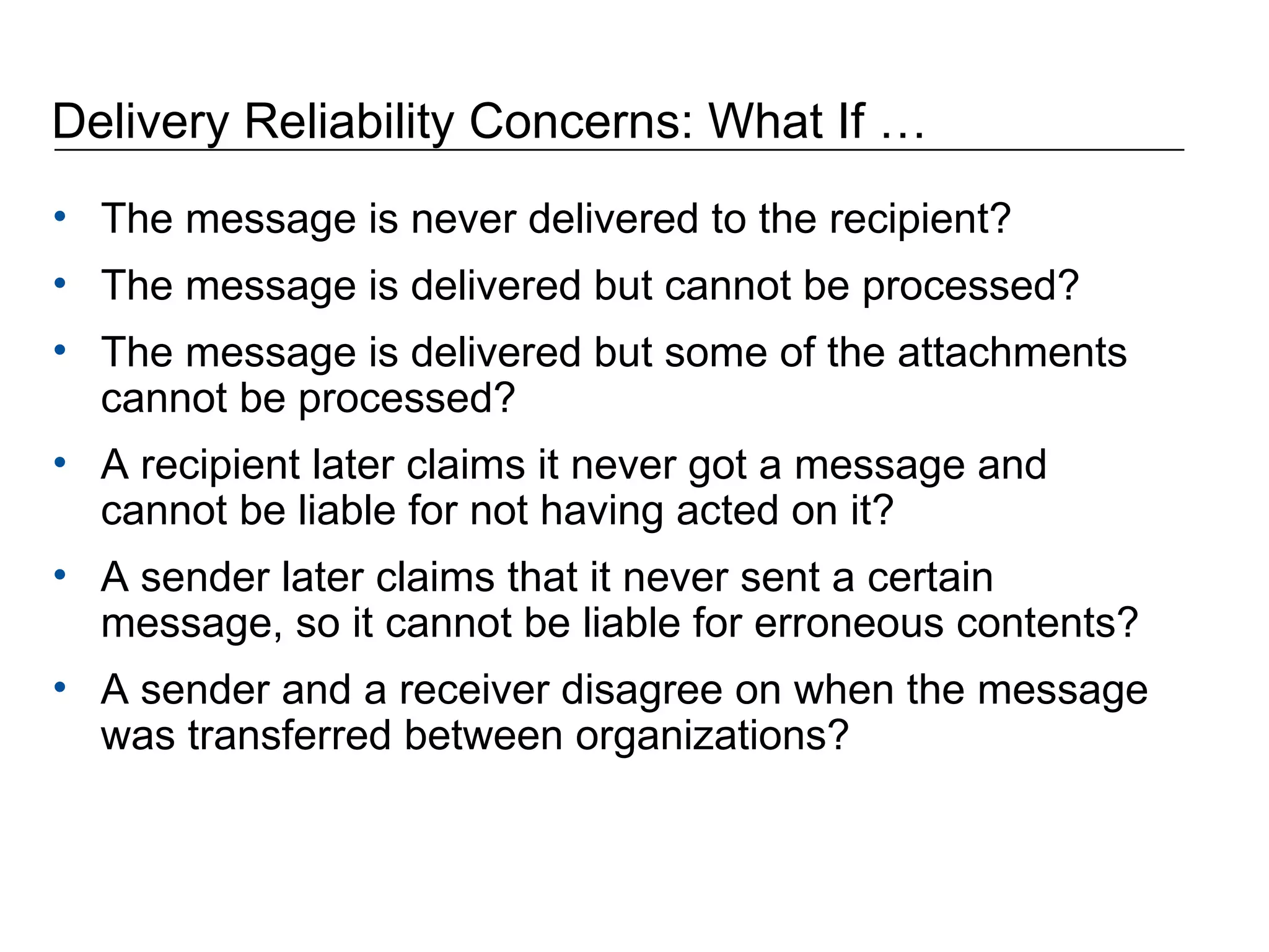Delivery Reliability Concerns: What If … The message is never delivered to the recipient?  The message is delivered but cannot be processed?  The message is delivered but some of the attachments cannot be processed?  A recipient later claims it never got a message and cannot be liable for not having acted on it?  A sender later claims that it never sent a certain message, so it cannot be liable for erroneous contents?  A sender and a receiver disagree on when the message was transferred between organizations? 