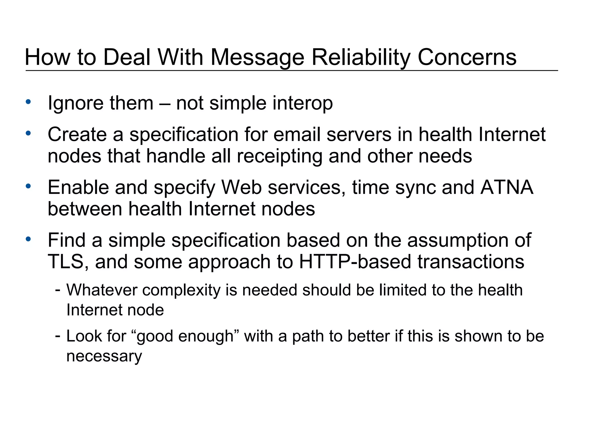 How to Deal With Message Reliability Concerns Ignore them – not simple interop Create a specification for email servers in health Internet nodes that handle all receipting and other needs Enable and specify Web services, time sync and ATNA between health Internet nodes Find a simple specification based on the assumption of TLS, and some approach to HTTP-based transactions Whatever complexity is needed should be limited to the health Internet node Look for “good enough” with a path to better if this is shown to be necessary 