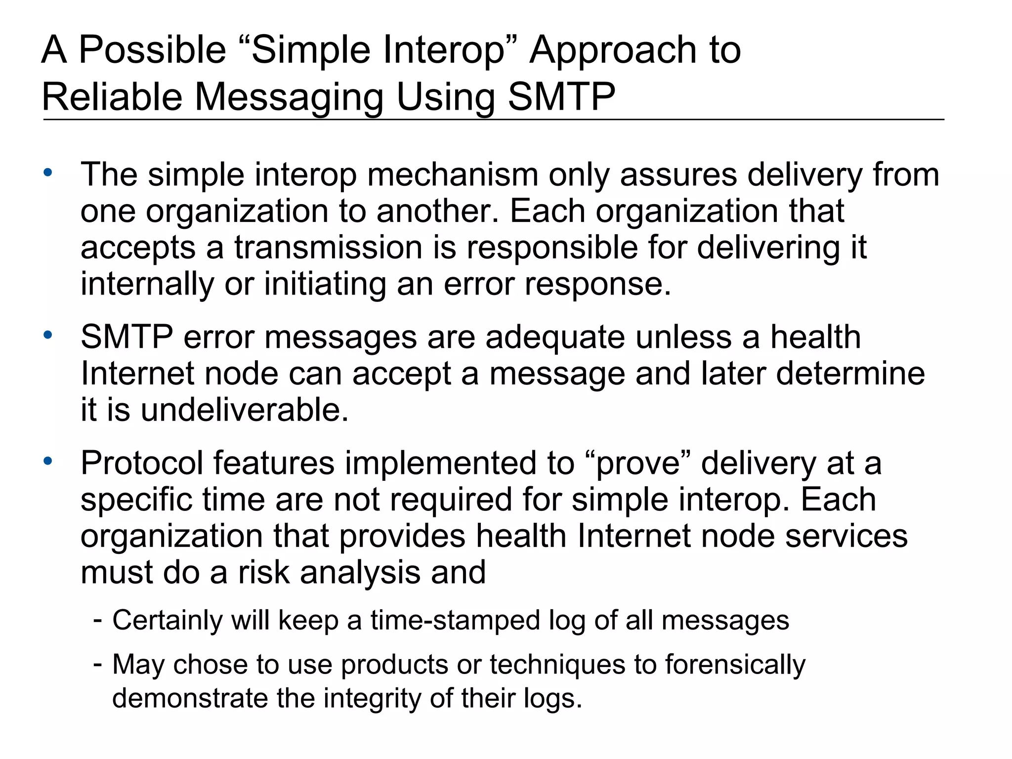 A Possible “Simple Interop” Approach to  Reliable Messaging Using SMTP The simple interop mechanism only assures delivery from one organization to another. Each organization that accepts a transmission is responsible for delivering it internally or initiating an error response. SMTP error messages are adequate unless a health Internet node can accept a message and later determine it is undeliverable. Protocol features implemented to “prove” delivery at a specific time are not required for simple interop. Each organization that provides health Internet node services must do a risk analysis and  Certainly will keep a time-stamped log of all messages May chose to use products or techniques to forensically demonstrate the integrity of their logs. 