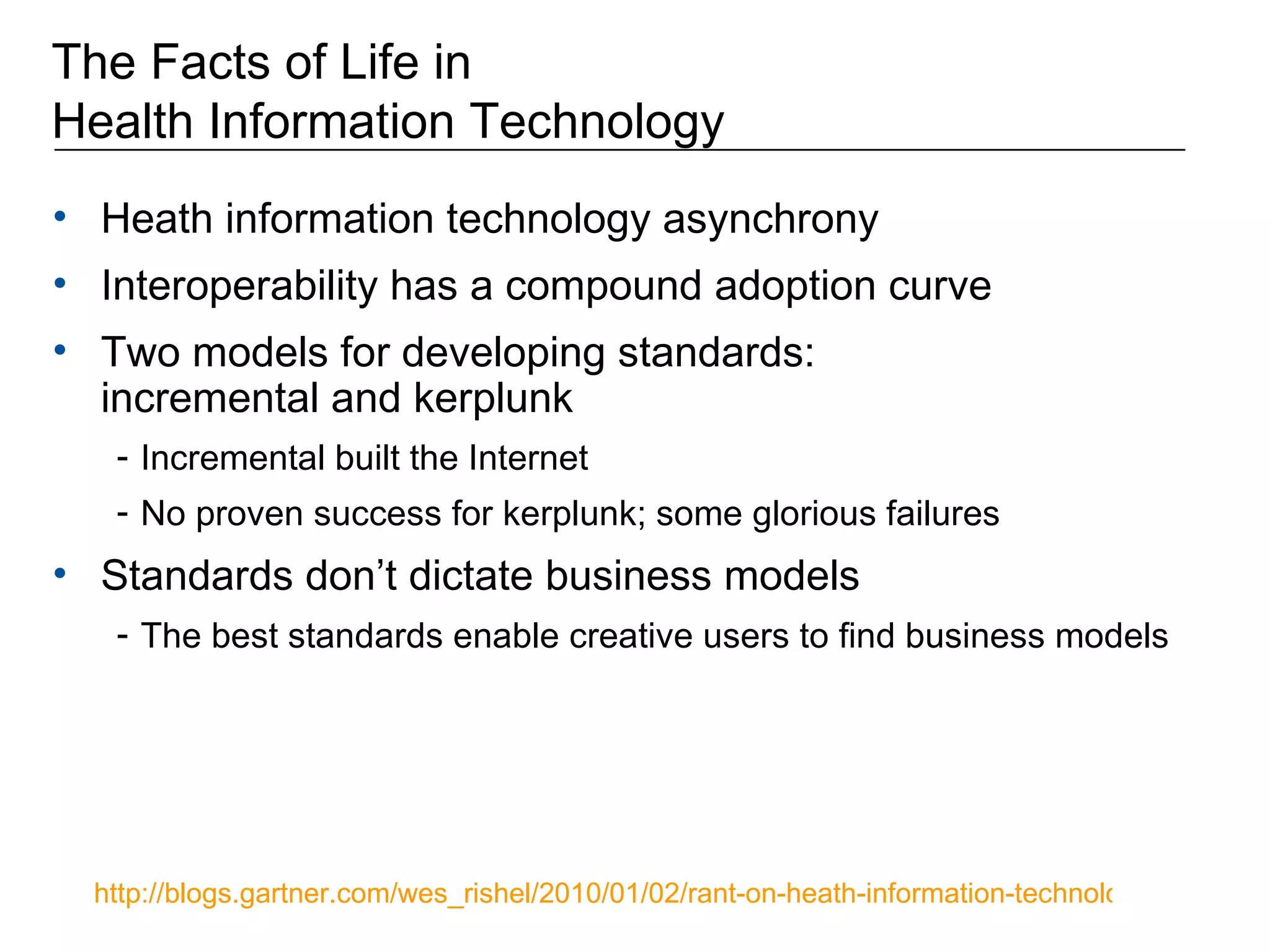 The Facts of Life in Health Information Technology Heath information technology asynchrony Interoperability has a compound adoption curve Two models for developing standards:  incremental and kerplunk Incremental built the Internet No proven success for kerplunk; some glorious failures Standards don’t dictate business models The best standards enable creative users to find business models http://blogs.gartner.com/wes_rishel/2010/01/02/rant-on-heath-information-technology-asynchrony/   