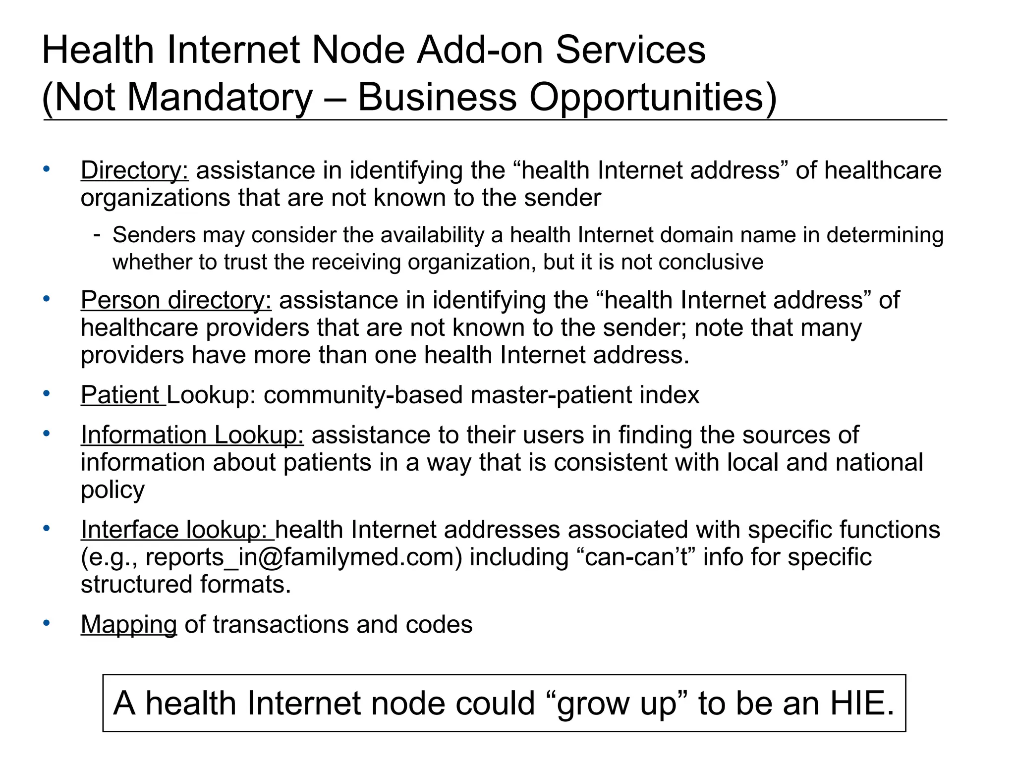 Health Internet Node Add-on Services  (Not Mandatory – Business Opportunities) Directory:  assistance in identifying the “health Internet address” of healthcare organizations that are not known to the sender Senders may consider the availability a health Internet domain name in determining whether to trust the receiving organization, but it is not conclusive Person directory:  assistance in identifying the “health Internet address” of healthcare providers that are not known to the sender; note that many providers have more than one health Internet address. Patient  Lookup: community-based master-patient index  Information Lookup:  assistance to their users in finding the sources of information about patients in a way that is consistent with local and national policy  Interface lookup:  health Internet addresses associated with specific functions (e.g., reports_in@familymed.com) including “can-can’t” info for specific structured formats. Mapping  of transactions and codes A health Internet node could “grow up” to be an HIE. 