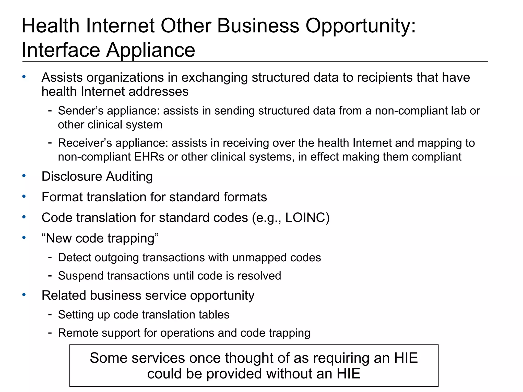Health Internet Other Business Opportunity: Interface Appliance Assists organizations in exchanging structured data to recipients that have health Internet addresses Sender’s appliance: assists in sending structured data from a non-compliant lab or other clinical system Receiver’s appliance: assists in receiving over the health Internet and mapping to non-compliant EHRs or other clinical systems, in effect making them compliant Disclosure Auditing Format translation for standard formats Code translation for standard codes (e.g., LOINC) “ New code trapping”  Detect outgoing transactions with unmapped codes Suspend transactions until code is resolved Related business service opportunity Setting up code translation tables Remote support for operations and code trapping Some services once thought of as requiring an HIE could be provided without an HIE 
