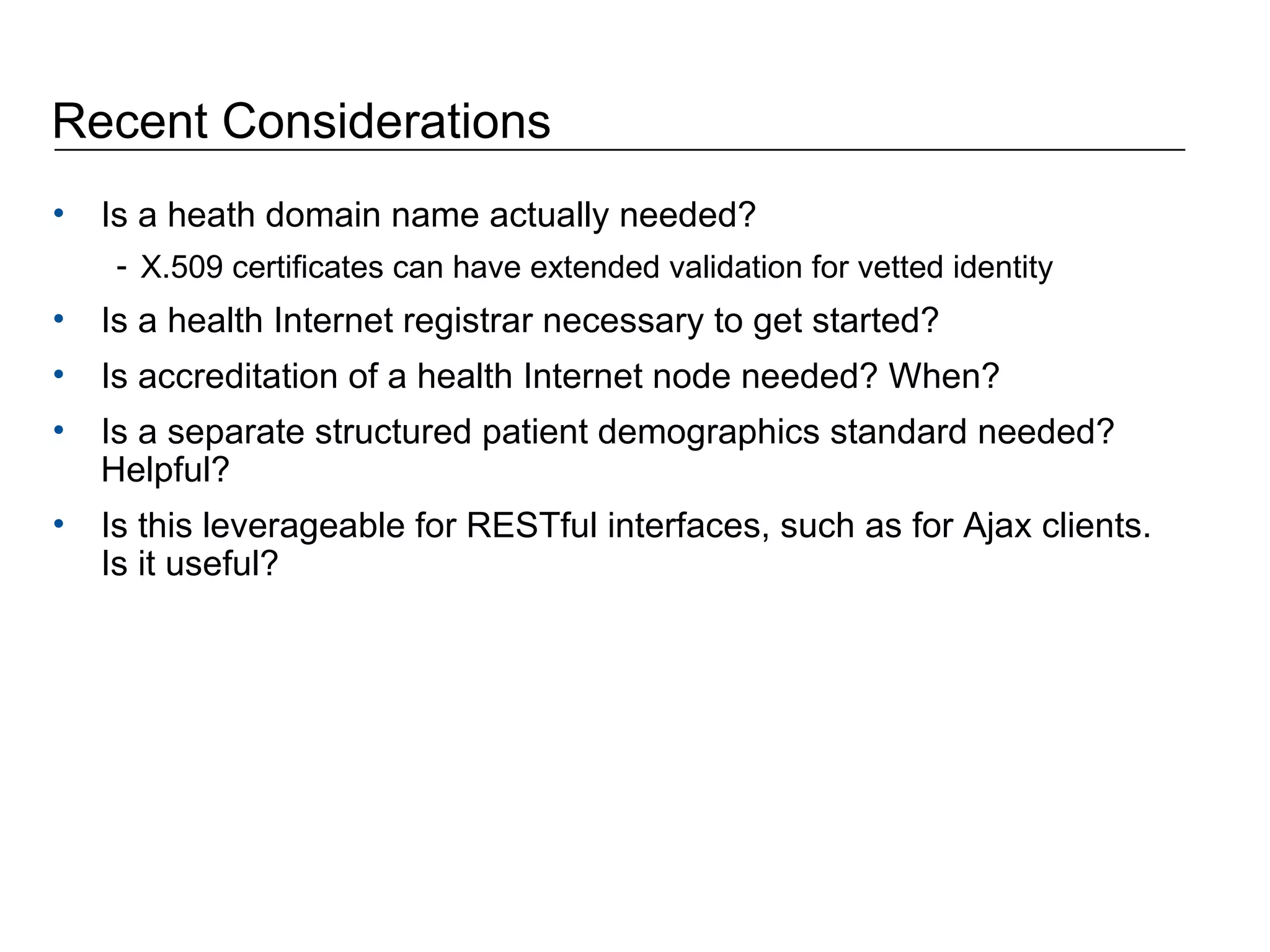 Recent Considerations Is a heath domain name actually needed? X.509 certificates can have extended validation for vetted identity Is a health Internet registrar necessary to get started?  Is accreditation of a health Internet node needed? When? Is a separate structured patient demographics standard needed? Helpful? Is this leverageable for RESTful interfaces, such as for Ajax clients. Is it useful? 