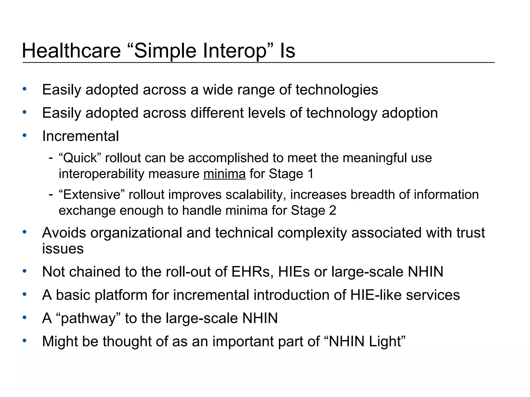 Healthcare “Simple Interop” Is Easily adopted across a wide range of technologies Easily adopted across different levels of technology adoption Incremental “ Quick” rollout can be accomplished to meet the meaningful use interoperability measure  minima  for Stage 1  “ Extensive” rollout improves scalability, increases breadth of information exchange enough to handle minima for Stage 2 Avoids organizational and technical complexity associated with trust issues Not chained to the roll-out of EHRs, HIEs or large-scale NHIN A basic platform for incremental introduction of HIE-like services A “pathway” to the large-scale NHIN Might be thought of as an important part of “NHIN Light” 