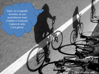 Salut. Je m’appelle
Annette. Je suis
australienne mais
j’habite à Toulouse.
J’adore le vélo.
C’est génial.

Flickr photo by .mw

 