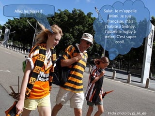 Allez les tigres!!!

Salut. Je m’appelle
Mimi. Je suis
française, mais
j’habite à Sydney.
J’adore le rugby à
treize. C’est super
cool!.

Flickr photo by pj_in_oz

 