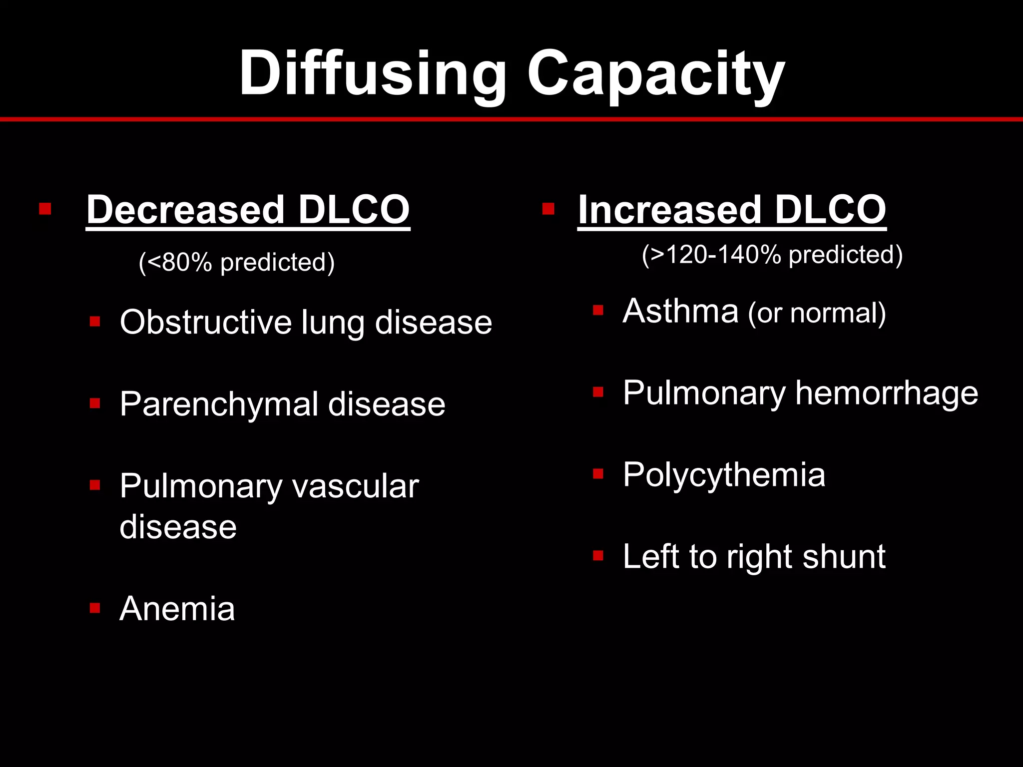 Diffusing Capacity
 Decreased DLCO
(<80% predicted)

 Increased DLCO
(>120-140% predicted)

 Obstructive lung disease

 Asthma (or normal)

 Parenchymal disease

 Pulmonary hemorrhage

 Pulmonary vascular
disease

 Polycythemia

 Anemia

 Left to right shunt

 