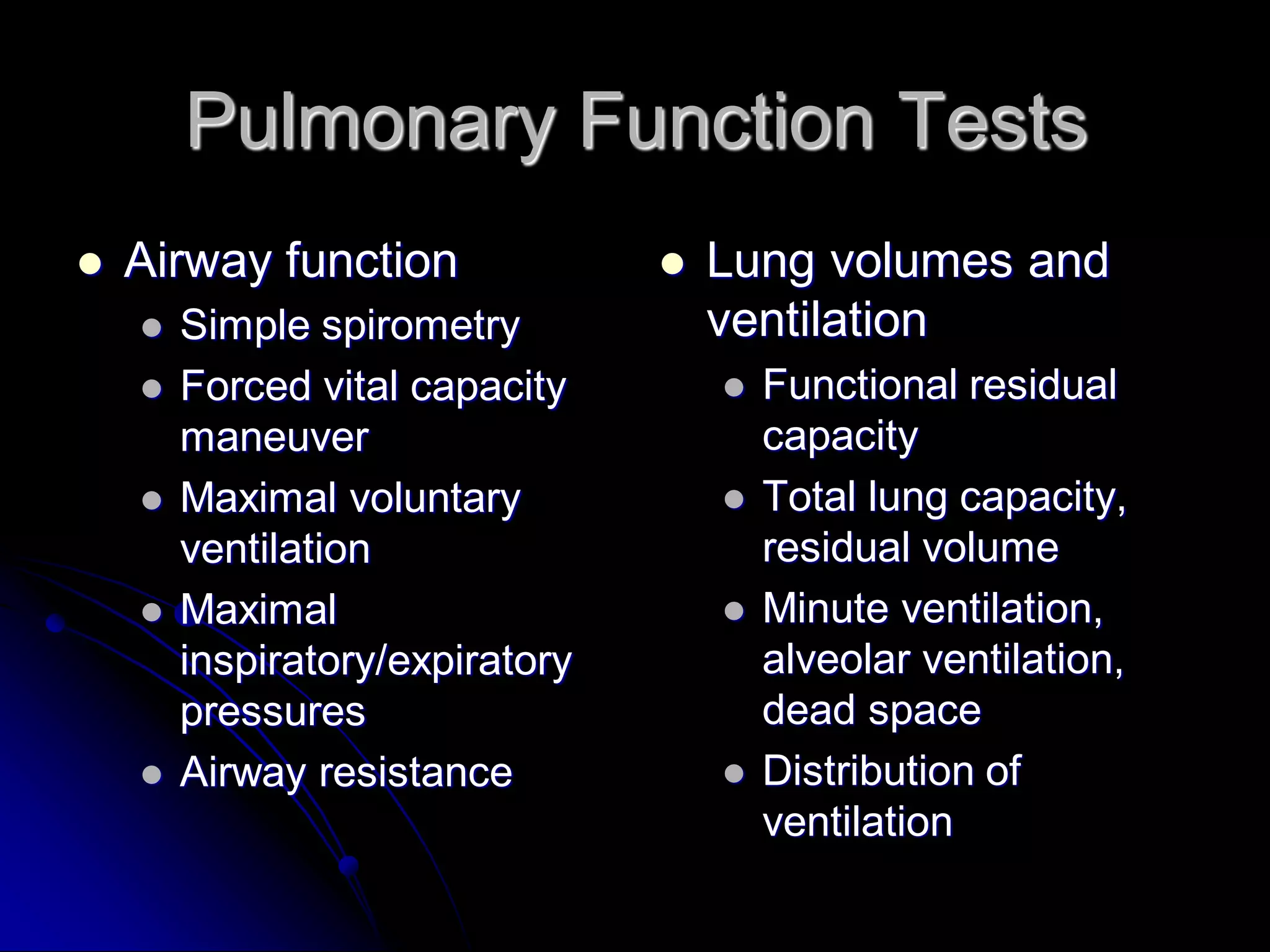 Pulmonary Function Tests


Airway function








Simple spirometry
Forced vital capacity
maneuver
Maximal voluntary
ventilation
Maximal
inspiratory/expiratory
pressures
Airway resistance



Lung volumes and
ventilation






Functional residual
capacity
Total lung capacity,
residual volume
Minute ventilation,
alveolar ventilation,
dead space
Distribution of
ventilation

 