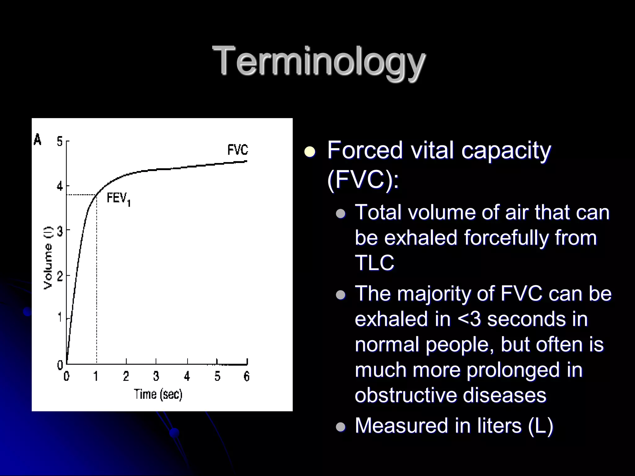 Terminology


Forced vital capacity
(FVC):






Total volume of air that can
be exhaled forcefully from
TLC
The majority of FVC can be
exhaled in <3 seconds in
normal people, but often is
much more prolonged in
obstructive diseases
Measured in liters (L)

 