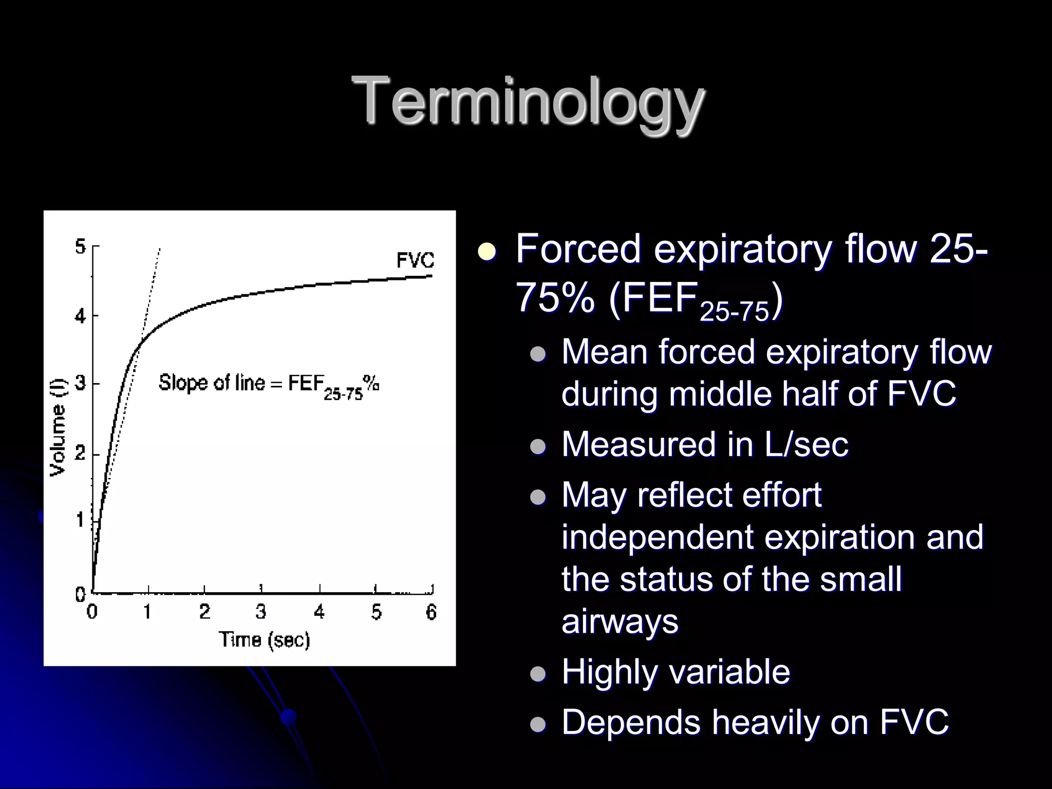 Terminology


Forced expiratory flow 2575% (FEF25-75)








Mean forced expiratory flow
during middle half of FVC
Measured in L/sec
May reflect effort
independent expiration and
the status of the small
airways
Highly variable
Depends heavily on FVC

 