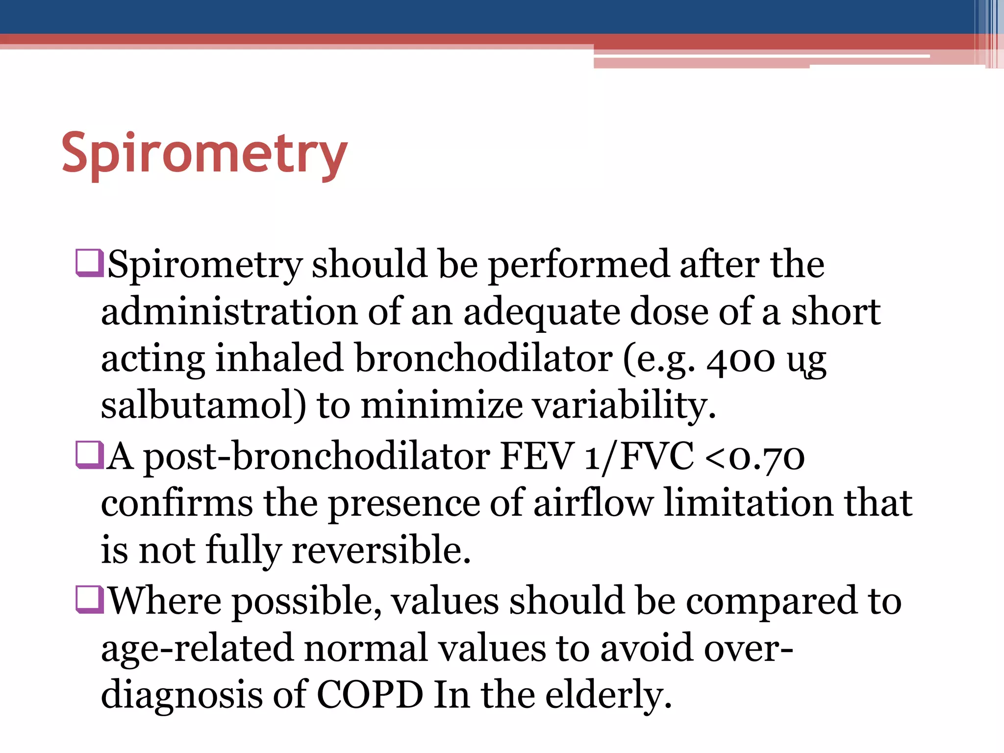 Spirometry
Spirometry should be performed after the
administration of an adequate dose of a short
acting inhaled bronchodilator (e.g. 400 ᶙg
salbutamol) to minimize variability.
A post-bronchodilator FEV 1/FVC <0.70
confirms the presence of airflow limitation that
is not fully reversible.
Where possible, values should be compared to
age-related normal values to avoid overdiagnosis of COPD In the elderly.

 