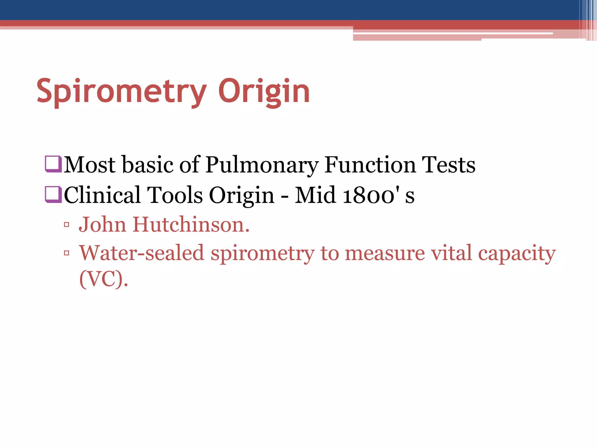 Spirometry Origin
Most basic of Pulmonary Function Tests
Clinical Tools Origin - Mid 1800' s
▫ John Hutchinson.
▫ Water-sealed spirometry to measure vital capacity
(VC).

 