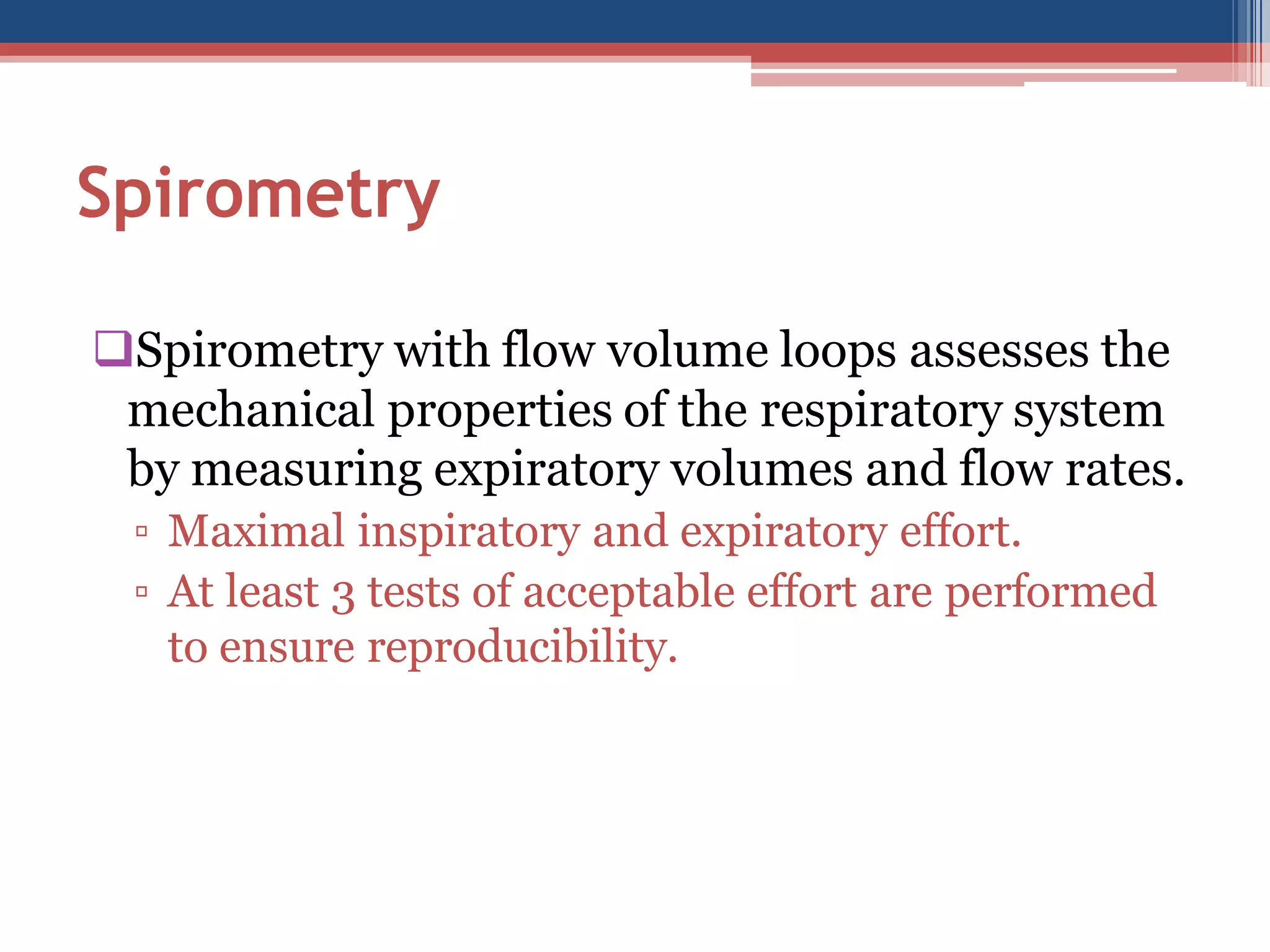 Spirometry
Spirometry with flow volume loops assesses the
mechanical properties of the respiratory system
by measuring expiratory volumes and flow rates.
▫ Maximal inspiratory and expiratory effort.
▫ At least 3 tests of acceptable effort are performed
to ensure reproducibility.

 